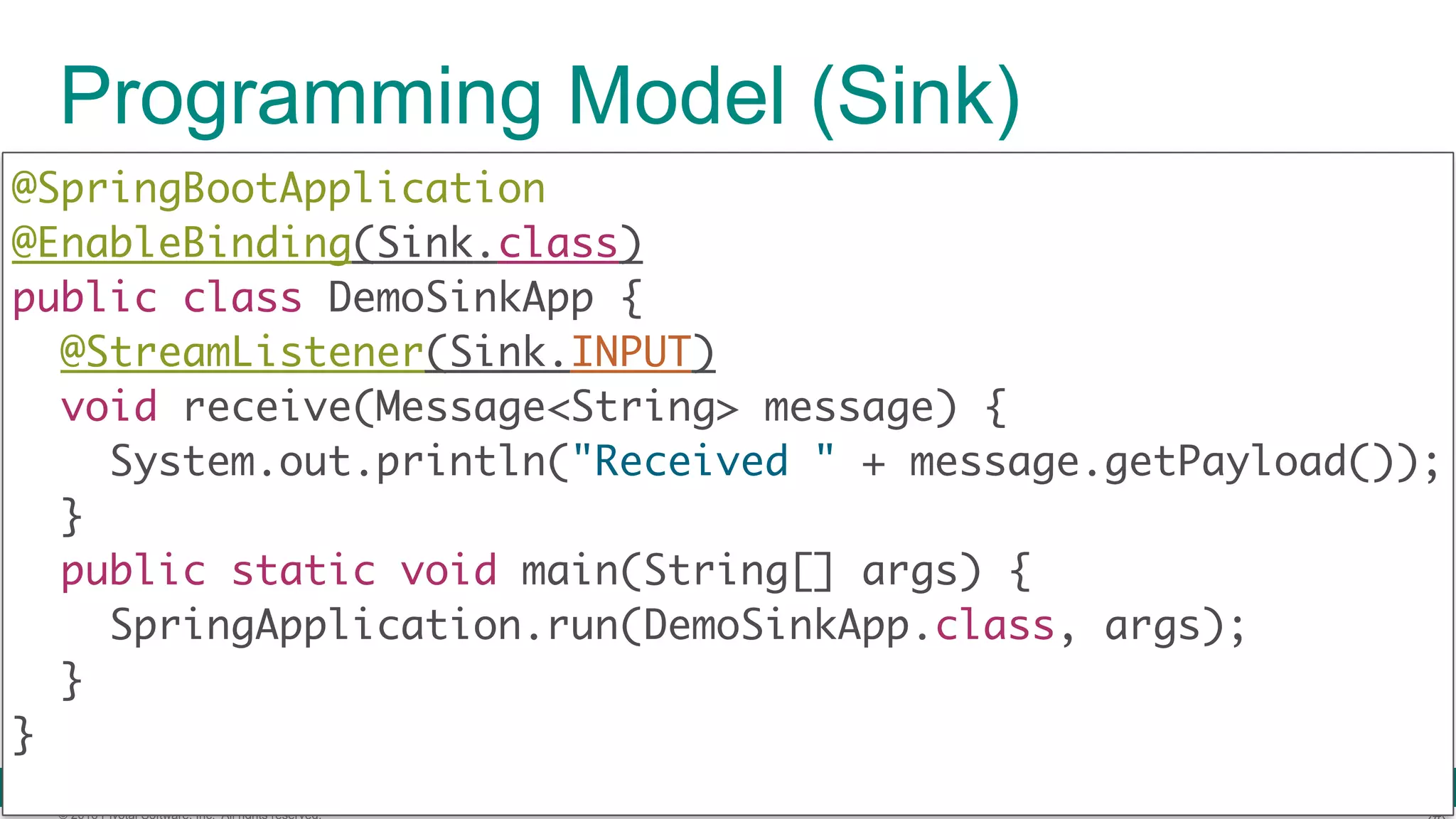 © 2016 Pivotal Software, Inc. All rights reserved. Programming Model (Sink) @SpringBootApplication  @EnableBinding(Sink.class)  public class DemoSinkApp { @StreamListener(Sink.INPUT)  void receive(Message<String> message) {  System.out.println("Received " + message.getPayload());  }  public static void main(String[] args) {  SpringApplication.run(DemoSinkApp.class, args);  }  } 