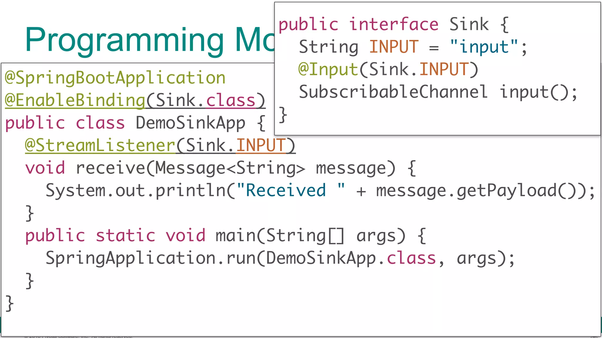 © 2016 Pivotal Software, Inc. All rights reserved. Programming Model (Sink) @SpringBootApplication  @EnableBinding(Sink.class)  public class DemoSinkApp { @StreamListener(Sink.INPUT)  void receive(Message<String> message) {  System.out.println("Received " + message.getPayload());  }  public static void main(String[] args) {  SpringApplication.run(DemoSinkApp.class, args);  }  } public interface Sink { String INPUT = "input"; @Input(Sink.INPUT) SubscribableChannel input();  } 