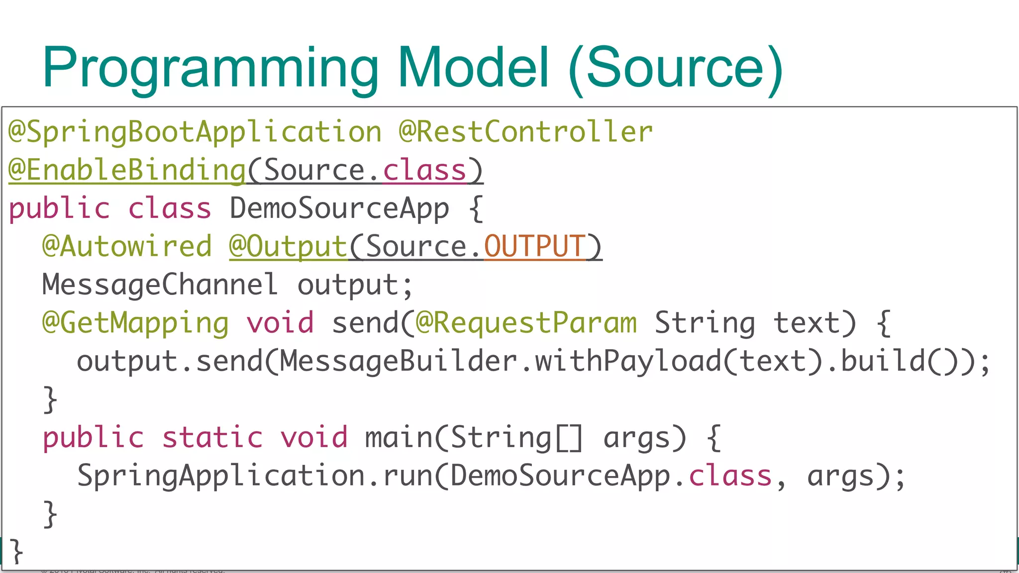 © 2016 Pivotal Software, Inc. All rights reserved. Programming Model (Source) @SpringBootApplication @RestController @EnableBinding(Source.class)  public class DemoSourceApp {  @Autowired @Output(Source.OUTPUT) MessageChannel output; @GetMapping void send(@RequestParam String text) {  output.send(MessageBuilder.withPayload(text).build());  }  public static void main(String[] args) {  SpringApplication.run(DemoSourceApp.class, args);  }  } 
