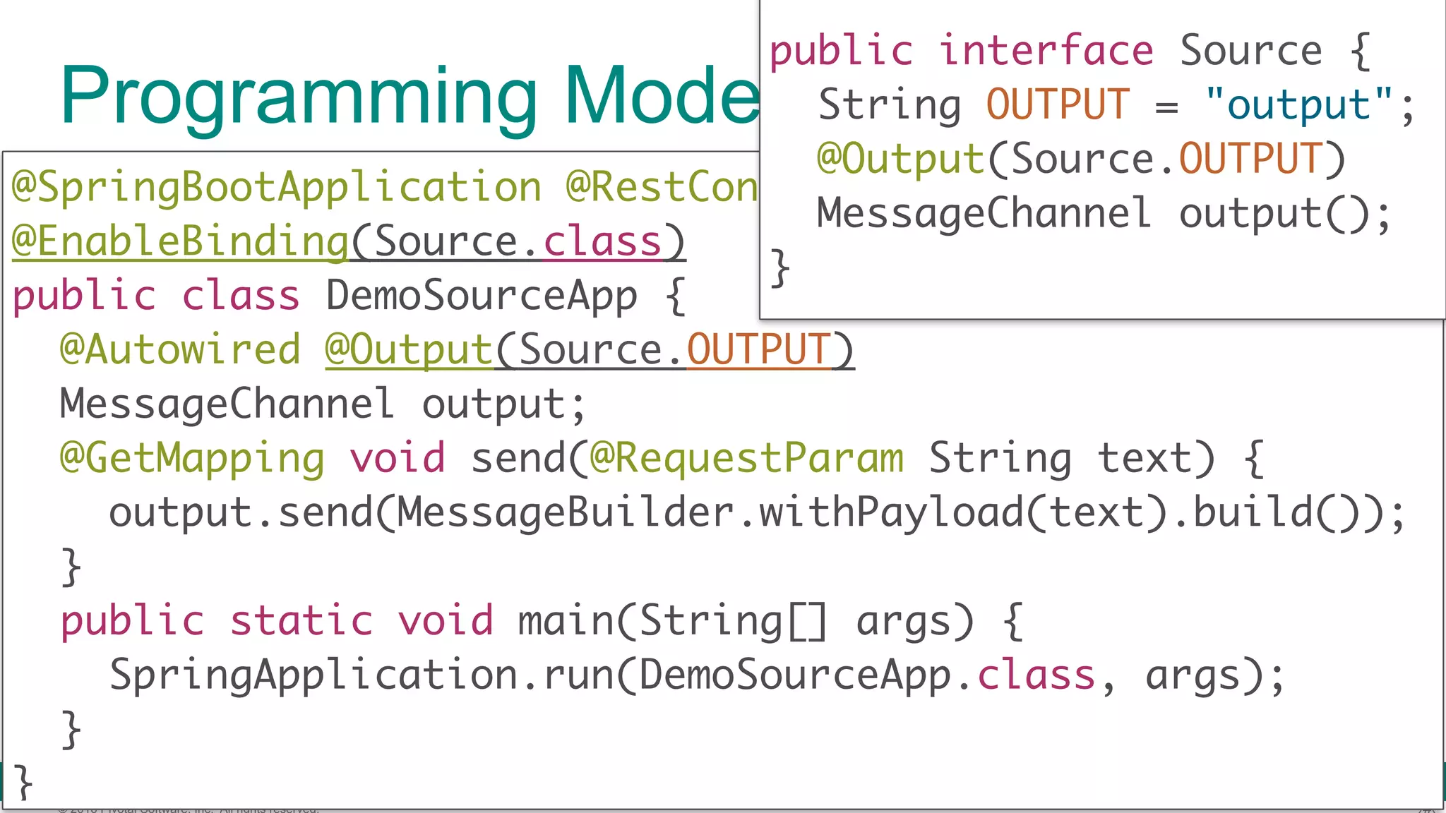 © 2016 Pivotal Software, Inc. All rights reserved. Programming Model (Source) @SpringBootApplication @RestController @EnableBinding(Source.class)  public class DemoSourceApp {  @Autowired @Output(Source.OUTPUT) MessageChannel output; @GetMapping void send(@RequestParam String text) {  output.send(MessageBuilder.withPayload(text).build());  }  public static void main(String[] args) {  SpringApplication.run(DemoSourceApp.class, args);  }  } public interface Source { String OUTPUT = "output"; @Output(Source.OUTPUT) MessageChannel output();  } 