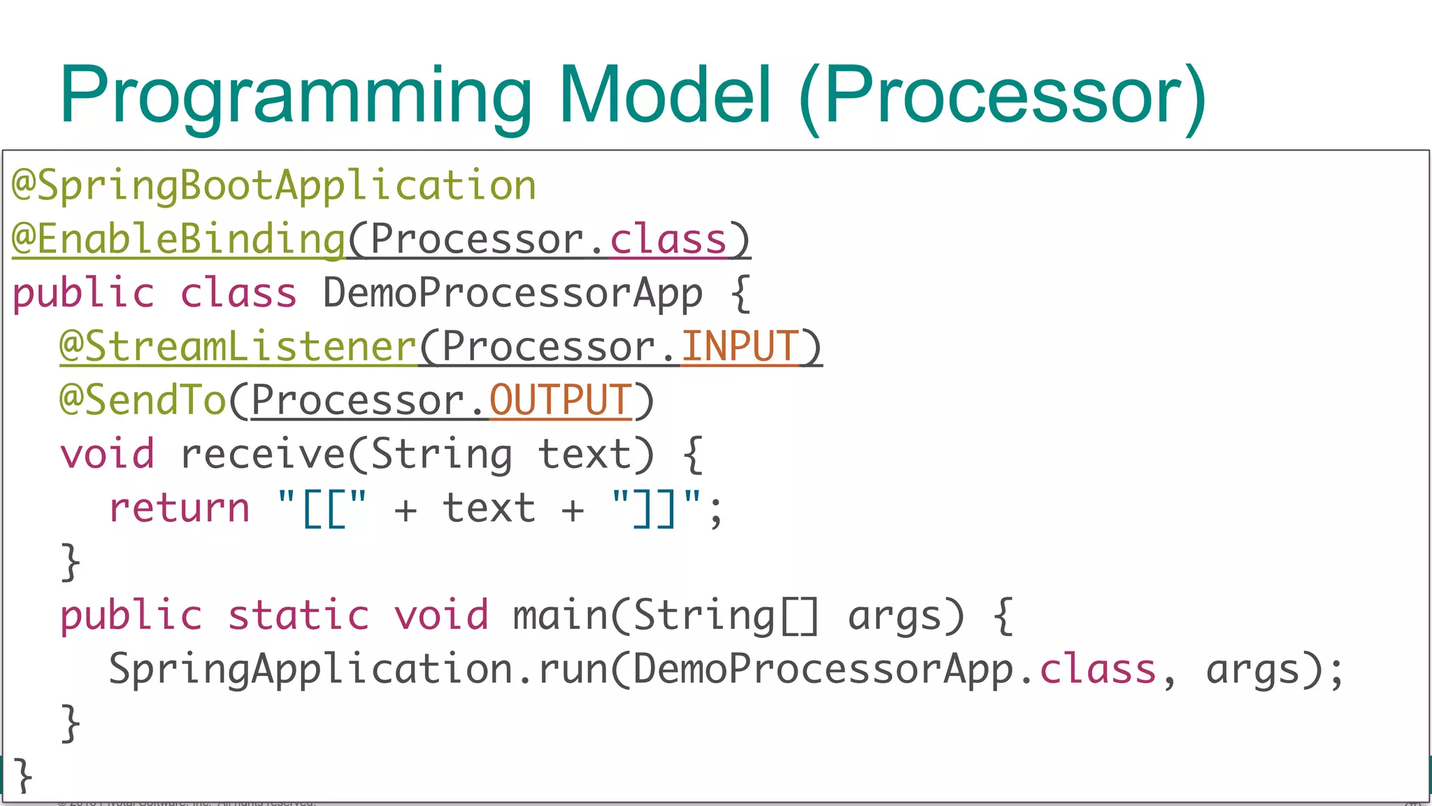 © 2016 Pivotal Software, Inc. All rights reserved. Programming Model (Processor) @SpringBootApplication  @EnableBinding(Processor.class)  public class DemoProcessorApp { @StreamListener(Processor.INPUT) @SendTo(Processor.OUTPUT)  void receive(String text) {  return "[[" + text + "]]";  }  public static void main(String[] args) {  SpringApplication.run(DemoProcessorApp.class, args);  }  } 