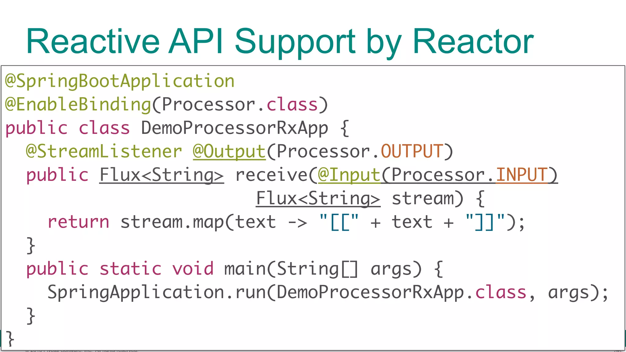 © 2016 Pivotal Software, Inc. All rights reserved. Reactive API Support by Reactor @SpringBootApplication  @EnableBinding(Processor.class)  public class DemoProcessorRxApp { @StreamListener @Output(Processor.OUTPUT)  public Flux<String> receive(@Input(Processor.INPUT) Flux<String> stream) {  return stream.map(text -> "[[" + text + "]]");  }  public static void main(String[] args) {  SpringApplication.run(DemoProcessorRxApp.class, args);  }  } 