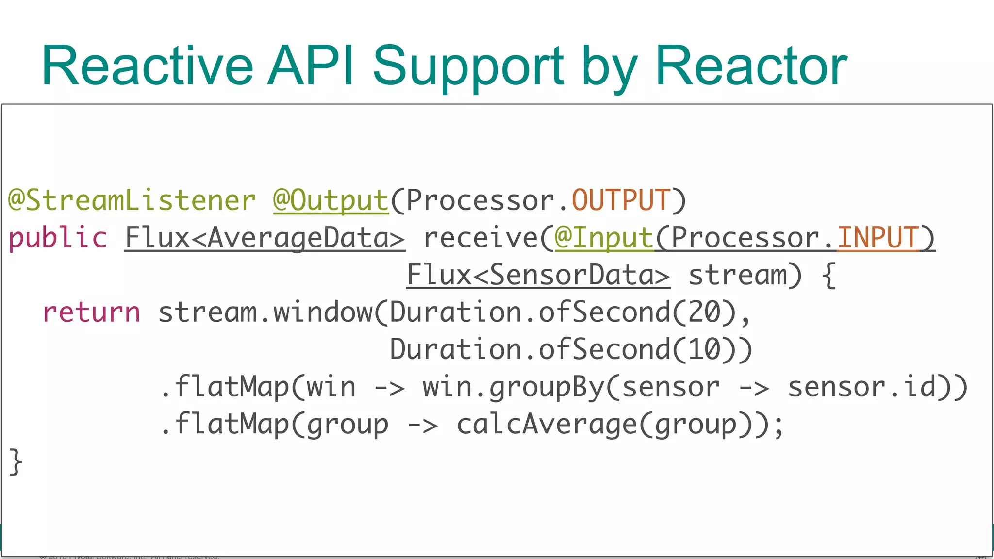 © 2016 Pivotal Software, Inc. All rights reserved. Reactive API Support by Reactor @StreamListener @Output(Processor.OUTPUT)  public Flux<AverageData> receive(@Input(Processor.INPUT) Flux<SensorData> stream) {  return stream.window(Duration.ofSecond(20), Duration.ofSecond(10)) .flatMap(win -> win.groupBy(sensor -> sensor.id)) .flatMap(group -> calcAverage(group));  } 