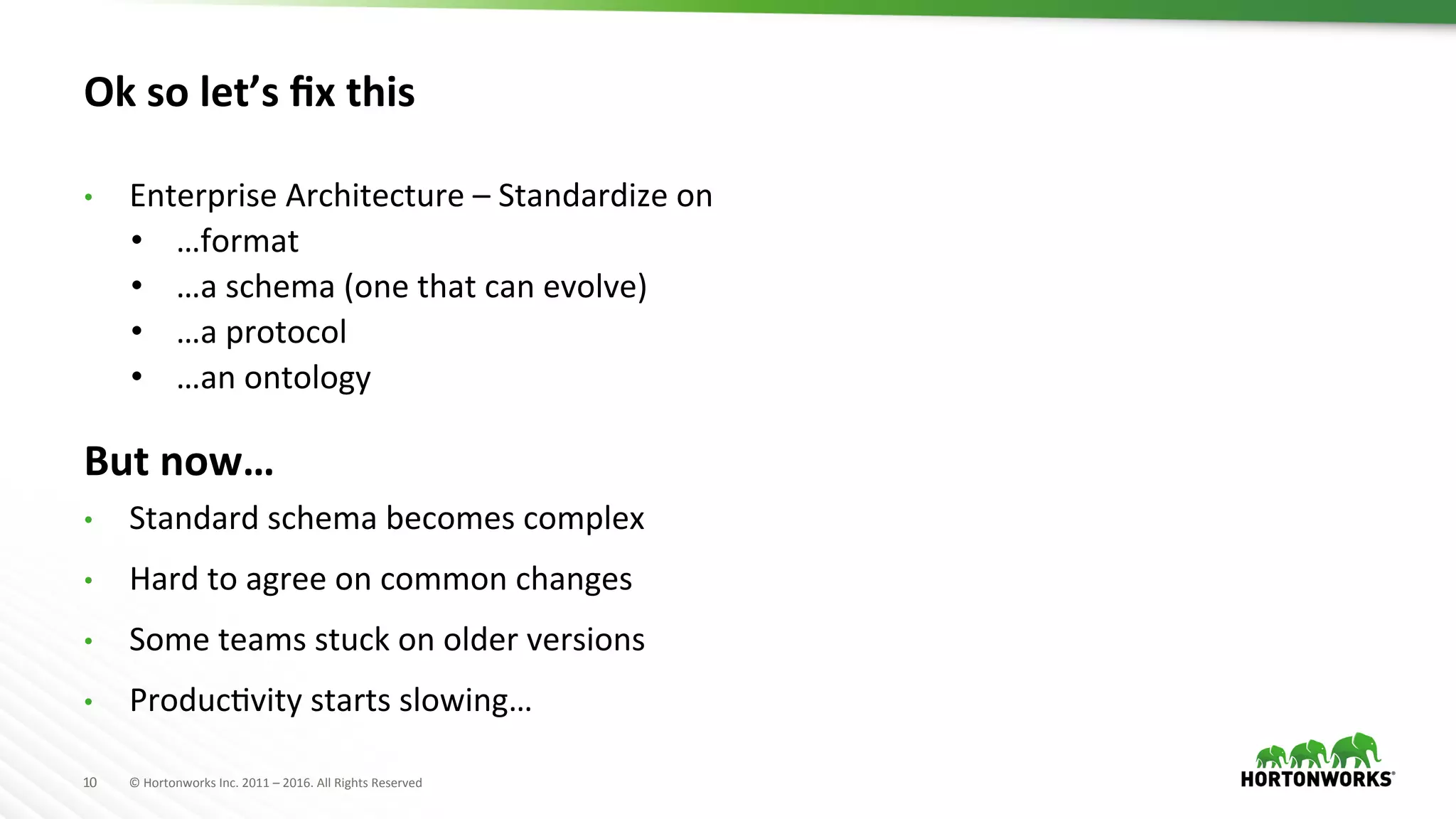 10	
   ©	
  Hortonworks	
  Inc.	
  2011	
  –	
  2016.	
  All	
  Rights	
  Reserved	
  
Ok	
  so	
  let’s	
  ﬁx	
  this	
  
•  Enterprise	
  Architecture	
  –	
  Standardize	
  on	
  	
  
•  …format	
  
•  …a	
  schema	
  (one	
  that	
  can	
  evolve)	
  
•  …a	
  protocol	
  
•  …an	
  ontology	
  
But	
  now…	
  
•  Standard	
  schema	
  becomes	
  complex	
  
•  Hard	
  to	
  agree	
  on	
  common	
  changes	
  
•  Some	
  teams	
  stuck	
  on	
  older	
  versions	
  
•  ProducHvity	
  starts	
  slowing…	
  
 