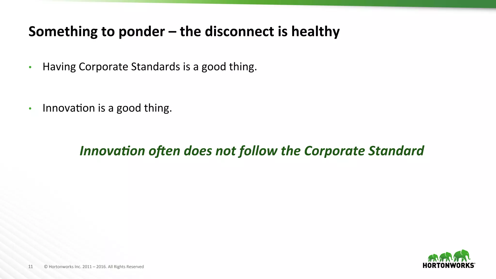 11	
   ©	
  Hortonworks	
  Inc.	
  2011	
  –	
  2016.	
  All	
  Rights	
  Reserved	
  
Something	
  to	
  ponder	
  –	
  the	
  disconnect	
  is	
  healthy	
  
•  Having	
  Corporate	
  Standards	
  is	
  a	
  good	
  thing.	
  
•  InnovaHon	
  is	
  a	
  good	
  thing.	
  
Innova&on	
  o(en	
  does	
  not	
  follow	
  the	
  Corporate	
  Standard	
  
 