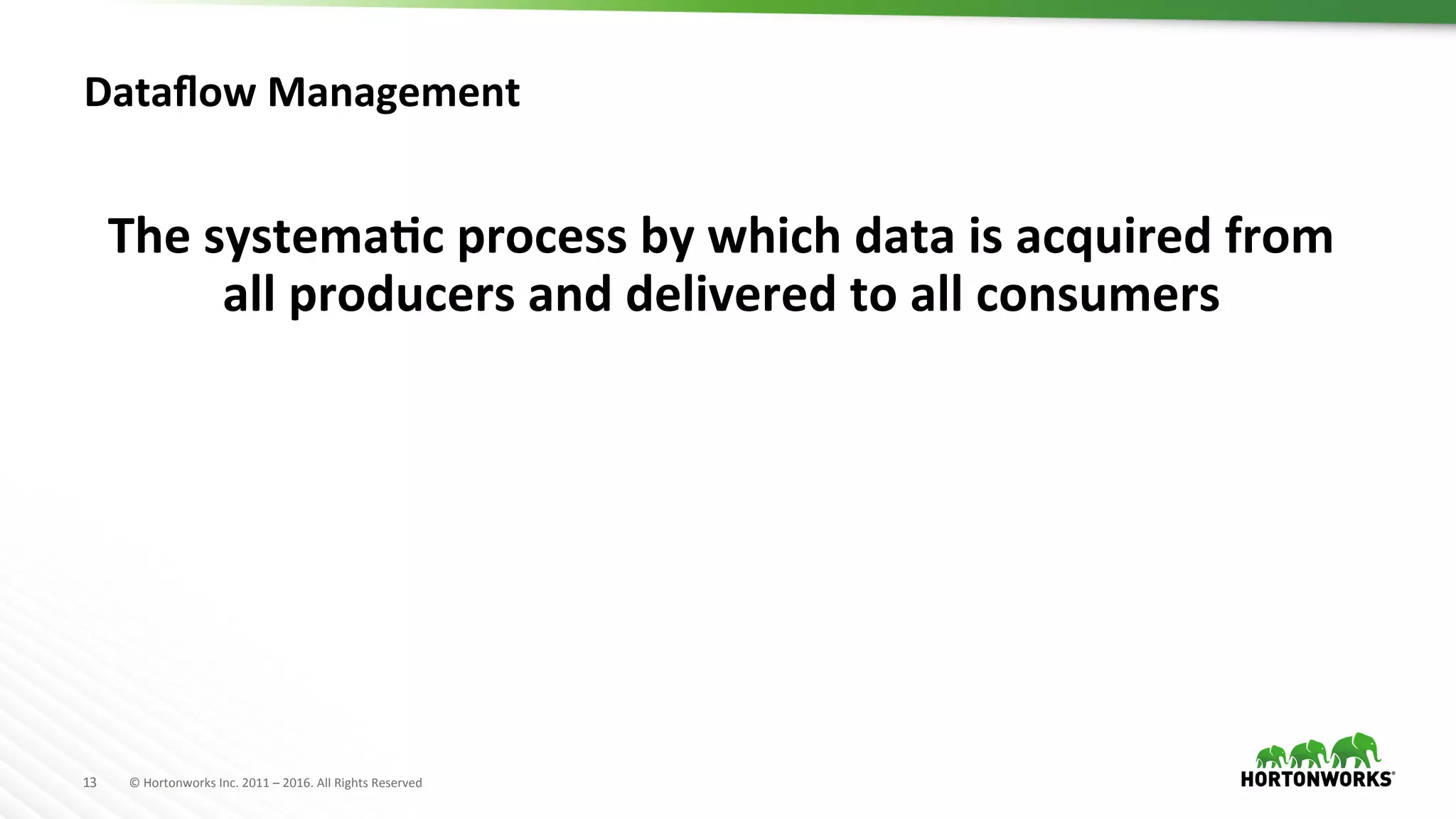 13	
   ©	
  Hortonworks	
  Inc.	
  2011	
  –	
  2016.	
  All	
  Rights	
  Reserved	
  
Dataﬂow	
  Management	
  
The	
  systemaKc	
  process	
  by	
  which	
  data	
  is	
  acquired	
  from	
  
all	
  producers	
  and	
  delivered	
  to	
  all	
  consumers	
  	
  
 