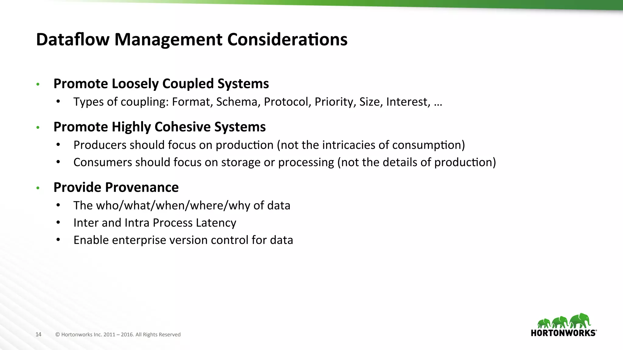 14	
   ©	
  Hortonworks	
  Inc.	
  2011	
  –	
  2016.	
  All	
  Rights	
  Reserved	
  
Dataﬂow	
  Management	
  ConsideraKons	
  
•  Promote	
  Loosely	
  Coupled	
  Systems	
  
•  Types	
  of	
  coupling:	
  Format,	
  Schema,	
  Protocol,	
  Priority,	
  Size,	
  Interest,	
  …	
  
•  Promote	
  Highly	
  Cohesive	
  Systems	
  
•  Producers	
  should	
  focus	
  on	
  producHon	
  (not	
  the	
  intricacies	
  of	
  consumpHon)	
  
•  Consumers	
  should	
  focus	
  on	
  storage	
  or	
  processing	
  (not	
  the	
  details	
  of	
  producHon)	
  
•  Provide	
  Provenance	
  
•  The	
  who/what/when/where/why	
  of	
  data	
  
•  Inter	
  and	
  Intra	
  Process	
  Latency	
  
•  Enable	
  enterprise	
  version	
  control	
  for	
  data	
  
 