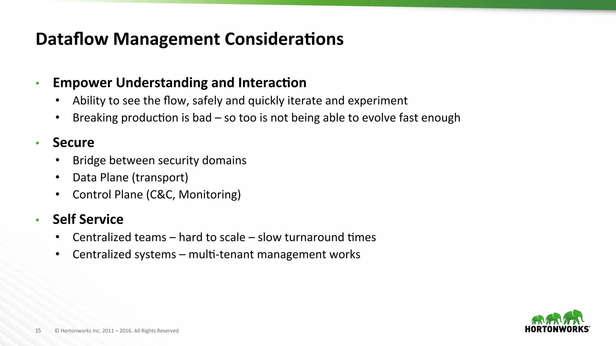 15	
   ©	
  Hortonworks	
  Inc.	
  2011	
  –	
  2016.	
  All	
  Rights	
  Reserved	
  
Dataﬂow	
  Management	
  ConsideraKons	
  
•  Empower	
  Understanding	
  and	
  InteracKon	
  
•  Ability	
  to	
  see	
  the	
  ﬂow,	
  safely	
  and	
  quickly	
  iterate	
  and	
  experiment	
  
•  Breaking	
  producHon	
  is	
  bad	
  –	
  so	
  too	
  is	
  not	
  being	
  able	
  to	
  evolve	
  fast	
  enough	
  
•  Secure	
  
•  Bridge	
  between	
  security	
  domains	
  
•  Data	
  Plane	
  (transport)	
  
•  Control	
  Plane	
  (C&C,	
  Monitoring)	
  
•  Self	
  Service	
  
•  Centralized	
  teams	
  –	
  hard	
  to	
  scale	
  –	
  slow	
  turnaround	
  Hmes	
  
•  Centralized	
  systems	
  –	
  mulH-­‐tenant	
  management	
  works	
  
 