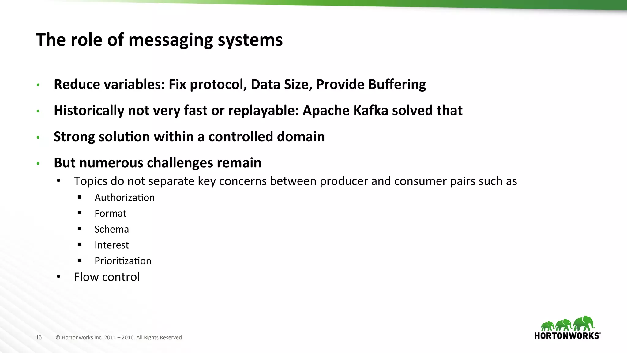 16	
   ©	
  Hortonworks	
  Inc.	
  2011	
  –	
  2016.	
  All	
  Rights	
  Reserved	
  
The	
  role	
  of	
  messaging	
  systems	
  
•  Reduce	
  variables:	
  Fix	
  protocol,	
  Data	
  Size,	
  Provide	
  Buﬀering	
  
•  Historically	
  not	
  very	
  fast	
  or	
  replayable:	
  Apache	
  Ka]a	
  solved	
  that	
  
•  Strong	
  soluKon	
  within	
  a	
  controlled	
  domain	
  
•  But	
  numerous	
  challenges	
  remain	
  
•  Topics	
  do	
  not	
  separate	
  key	
  concerns	
  between	
  producer	
  and	
  consumer	
  pairs	
  such	
  as	
  
§  AuthorizaHon	
  
§  Format	
  
§  Schema	
  
§  Interest	
  
§  PrioriHzaHon	
  
•  Flow	
  control	
  
 