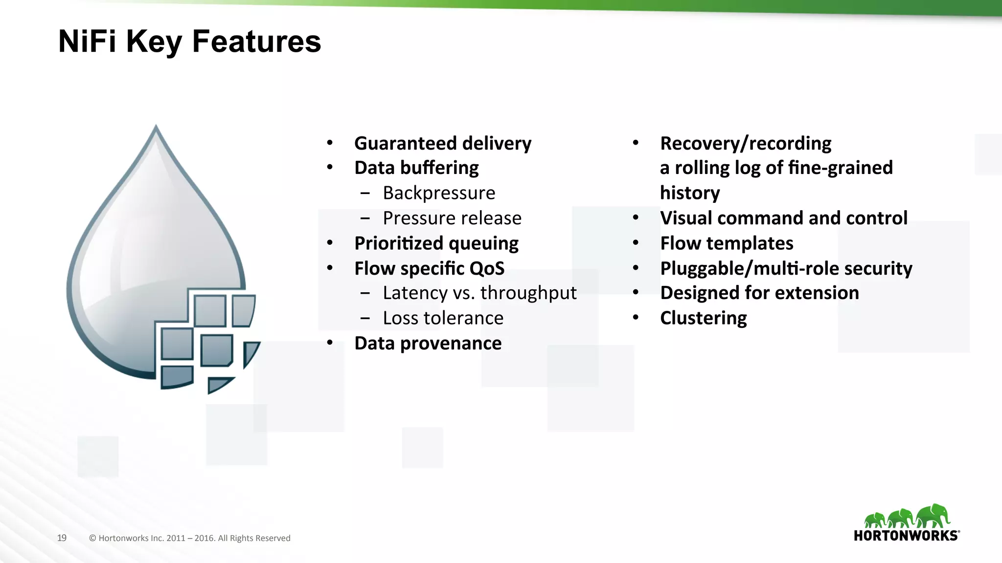 19	
   ©	
  Hortonworks	
  Inc.	
  2011	
  –	
  2016.	
  All	
  Rights	
  Reserved	
  
NiFi Key Features
•  Guaranteed	
  delivery	
  
•  Data	
  buﬀering	
  	
  
-  Backpressure	
  
-  Pressure	
  release	
  
•  PrioriKzed	
  queuing	
  
•  Flow	
  speciﬁc	
  QoS	
  
-  Latency	
  vs.	
  throughput	
  
-  Loss	
  tolerance	
  
•  Data	
  provenance	
  
•  Recovery/recording	
  	
  
a	
  rolling	
  log	
  of	
  ﬁne-­‐grained	
  
history	
  
•  Visual	
  command	
  and	
  control	
  
•  Flow	
  templates	
  
•  Pluggable/mulK-­‐role	
  security	
  
•  Designed	
  for	
  extension	
  
•  Clustering	
  
 