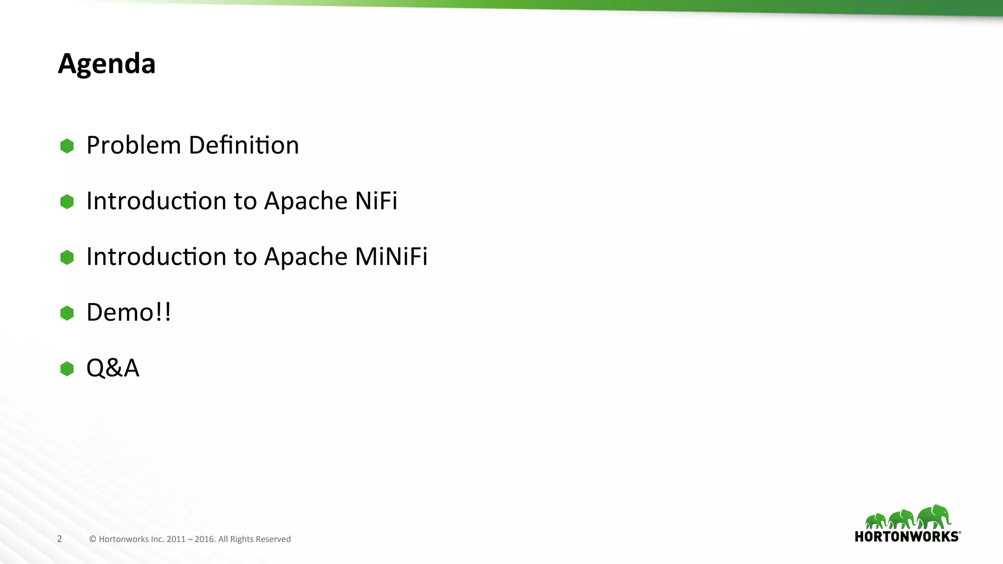 2	
   ©	
  Hortonworks	
  Inc.	
  2011	
  –	
  2016.	
  All	
  Rights	
  Reserved	
  
Agenda	
  
Ã  Problem	
  DeﬁniHon	
  
Ã  IntroducHon	
  to	
  Apache	
  NiFi	
  
Ã  IntroducHon	
  to	
  Apache	
  MiNiFi	
  
Ã  Demo!!	
  
Ã  Q&A	
  
 