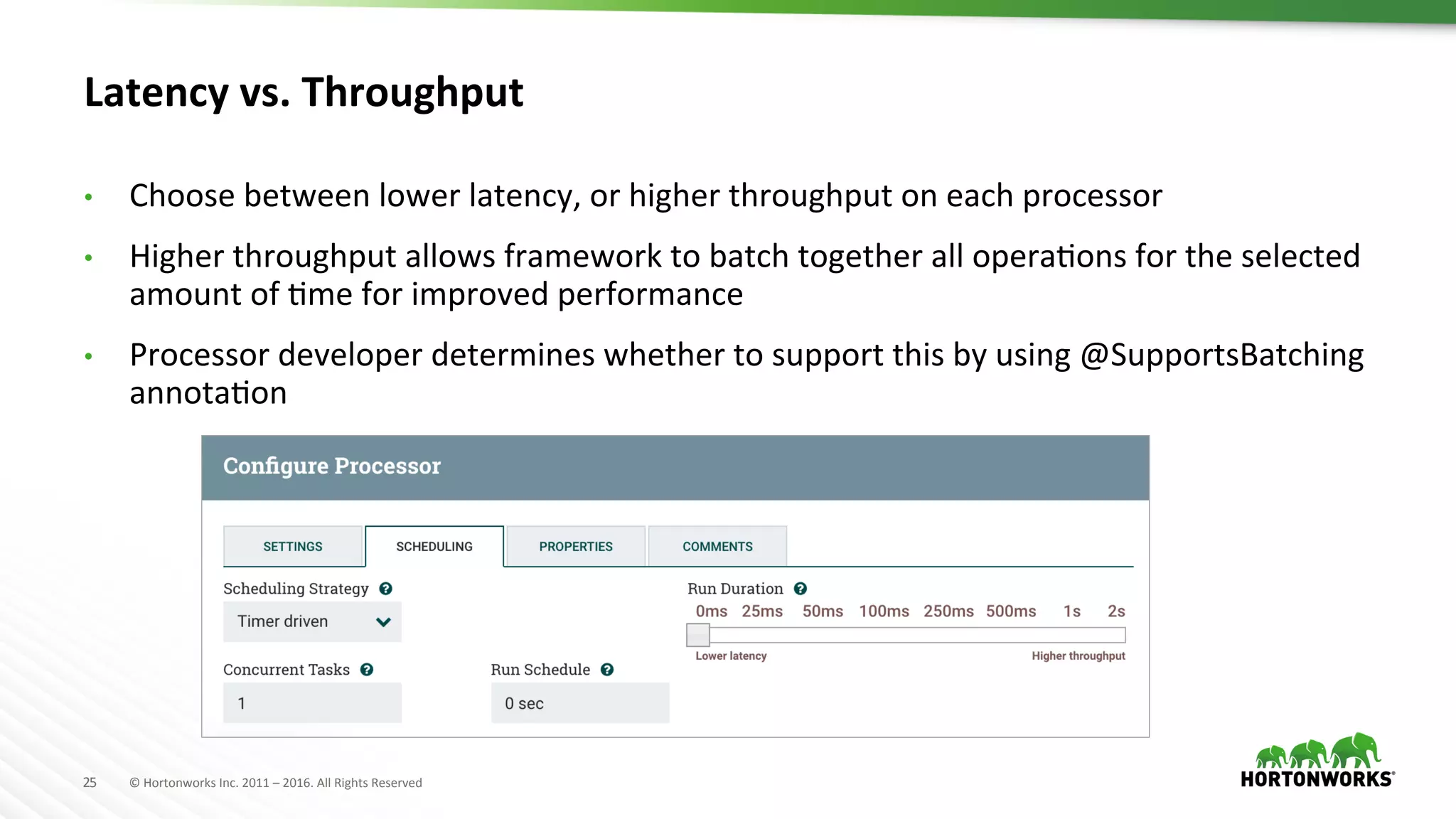 25	
   ©	
  Hortonworks	
  Inc.	
  2011	
  –	
  2016.	
  All	
  Rights	
  Reserved	
  
Latency	
  vs.	
  Throughput	
  
•  Choose	
  between	
  lower	
  latency,	
  or	
  higher	
  throughput	
  on	
  each	
  processor	
  
•  Higher	
  throughput	
  allows	
  framework	
  to	
  batch	
  together	
  all	
  operaHons	
  for	
  the	
  selected	
  
amount	
  of	
  Hme	
  for	
  improved	
  performance	
  
•  Processor	
  developer	
  determines	
  whether	
  to	
  support	
  this	
  by	
  using	
  @SupportsBatching	
  
annotaHon	
  
 