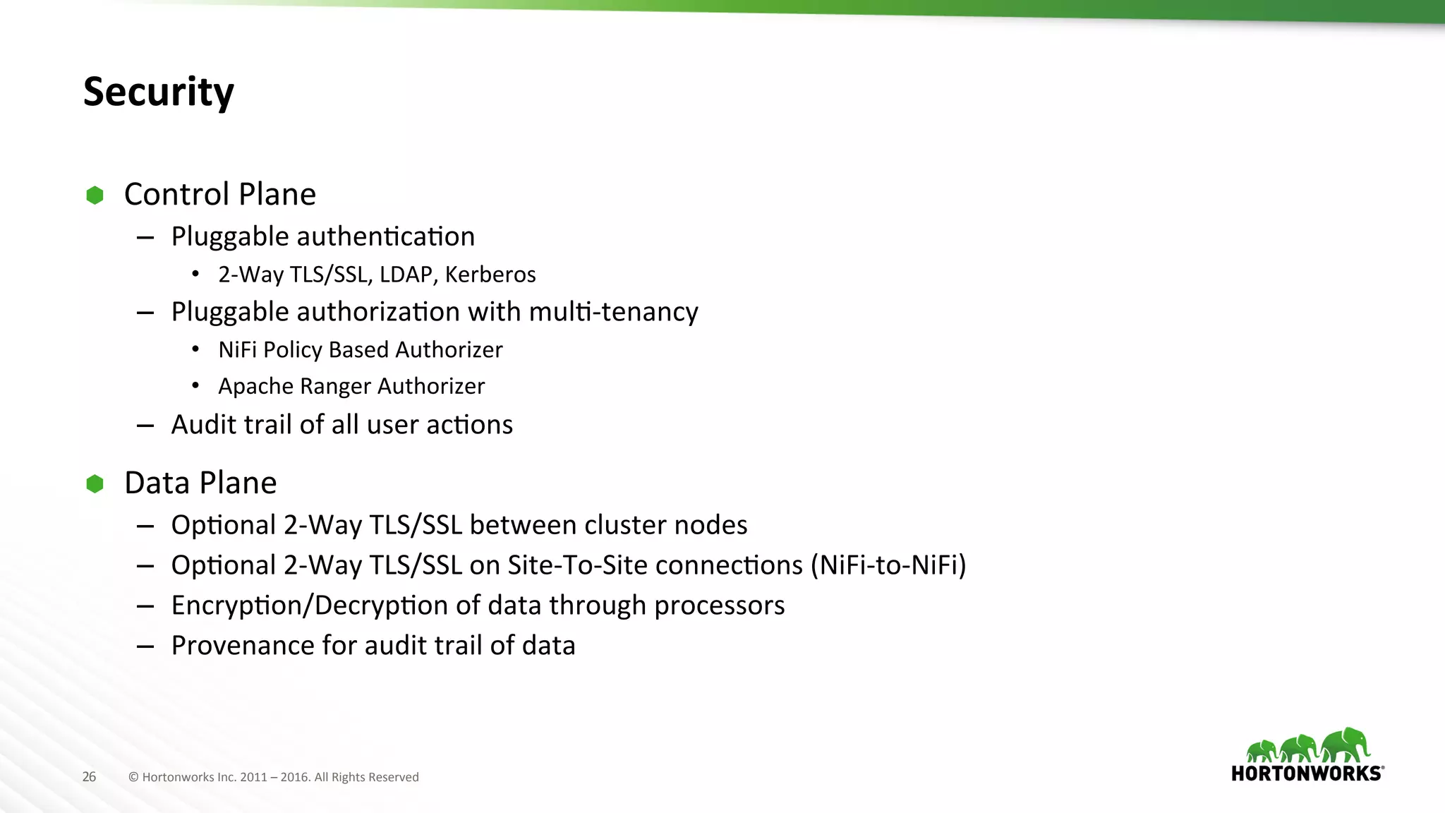 26	
   ©	
  Hortonworks	
  Inc.	
  2011	
  –	
  2016.	
  All	
  Rights	
  Reserved	
  
Security	
  
Ã  Control	
  Plane	
  
–  Pluggable	
  authenHcaHon	
  
•  2-­‐Way	
  TLS/SSL,	
  LDAP,	
  Kerberos	
  
–  Pluggable	
  authorizaHon	
  with	
  mulH-­‐tenancy	
  
•  NiFi	
  Policy	
  Based	
  Authorizer	
  
•  Apache	
  Ranger	
  Authorizer	
  
–  Audit	
  trail	
  of	
  all	
  user	
  acHons	
  
Ã  Data	
  Plane	
  
–  OpHonal	
  2-­‐Way	
  TLS/SSL	
  between	
  cluster	
  nodes	
  
–  OpHonal	
  2-­‐Way	
  TLS/SSL	
  on	
  Site-­‐To-­‐Site	
  connecHons	
  (NiFi-­‐to-­‐NiFi)	
  
–  EncrypHon/DecrypHon	
  of	
  data	
  through	
  processors	
  
–  Provenance	
  for	
  audit	
  trail	
  of	
  data	
  
 