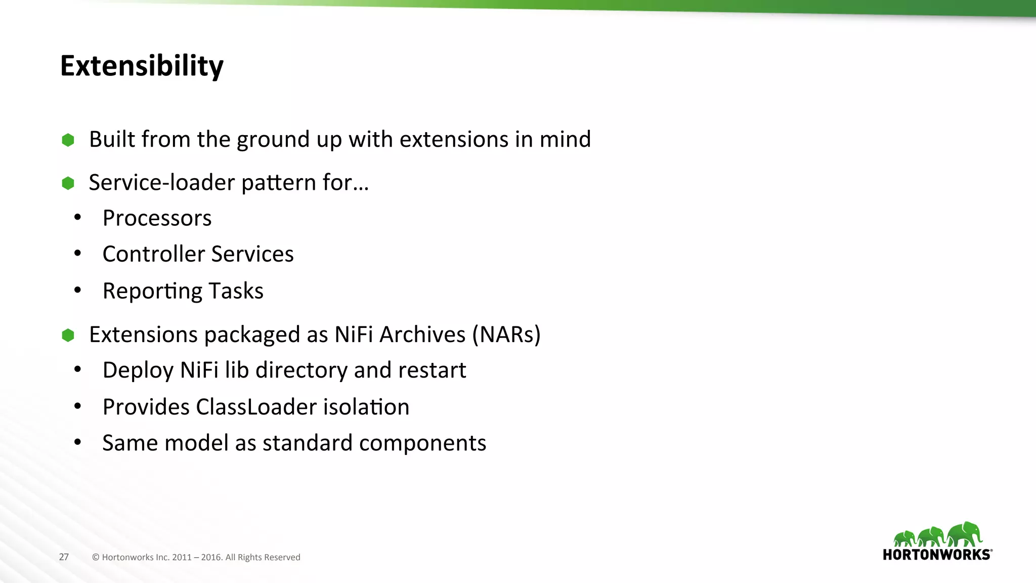 27	
   ©	
  Hortonworks	
  Inc.	
  2011	
  –	
  2016.	
  All	
  Rights	
  Reserved	
  
Extensibility	
  
Ã  Built	
  from	
  the	
  ground	
  up	
  with	
  extensions	
  in	
  mind	
  
Ã  Service-­‐loader	
  paTern	
  for…	
  
•  Processors	
  
•  Controller	
  Services	
  
•  ReporHng	
  Tasks	
  
Ã  Extensions	
  packaged	
  as	
  NiFi	
  Archives	
  (NARs)	
  
•  Deploy	
  NiFi	
  lib	
  directory	
  and	
  restart	
  
•  Provides	
  ClassLoader	
  isolaHon	
  
•  Same	
  model	
  as	
  standard	
  components	
  
 