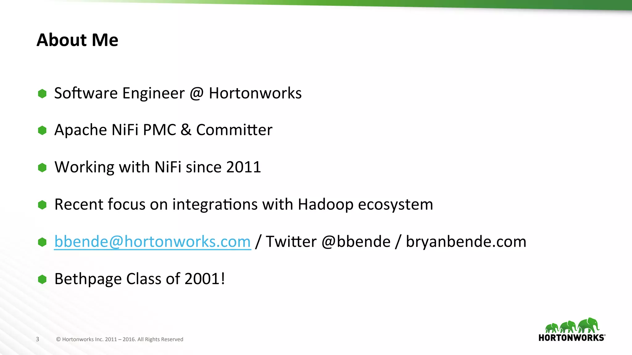 3	
   ©	
  Hortonworks	
  Inc.	
  2011	
  –	
  2016.	
  All	
  Rights	
  Reserved	
  
About	
  Me	
  
Ã  SoPware	
  Engineer	
  @	
  Hortonworks	
  
Ã  Apache	
  NiFi	
  PMC	
  &	
  CommiTer	
  
Ã  Working	
  with	
  NiFi	
  since	
  2011	
  
Ã  Recent	
  focus	
  on	
  integraHons	
  with	
  Hadoop	
  ecosystem	
  
Ã  bbende@hortonworks.com	
  /	
  TwiTer	
  @bbende	
  /	
  bryanbende.com	
  
Ã  Bethpage	
  Class	
  of	
  2001!	
  
 