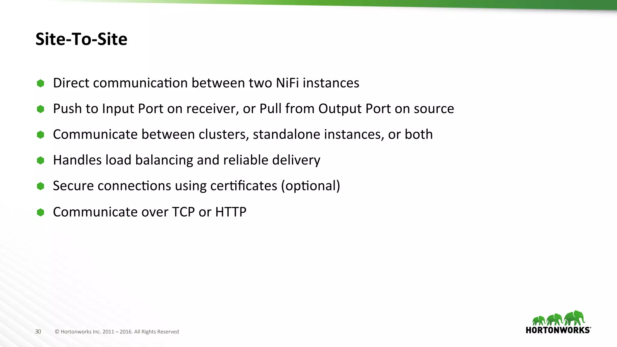 30	
   ©	
  Hortonworks	
  Inc.	
  2011	
  –	
  2016.	
  All	
  Rights	
  Reserved	
  
Site-­‐To-­‐Site	
  
Ã  Direct	
  communicaHon	
  between	
  two	
  NiFi	
  instances	
  
Ã  Push	
  to	
  Input	
  Port	
  on	
  receiver,	
  or	
  Pull	
  from	
  Output	
  Port	
  on	
  source	
  
Ã  Communicate	
  between	
  clusters,	
  standalone	
  instances,	
  or	
  both	
  
Ã  Handles	
  load	
  balancing	
  and	
  reliable	
  delivery	
  
Ã  Secure	
  connecHons	
  using	
  cerHﬁcates	
  (opHonal)	
  
Ã  Communicate	
  over	
  TCP	
  or	
  HTTP	
  
	
  
 
