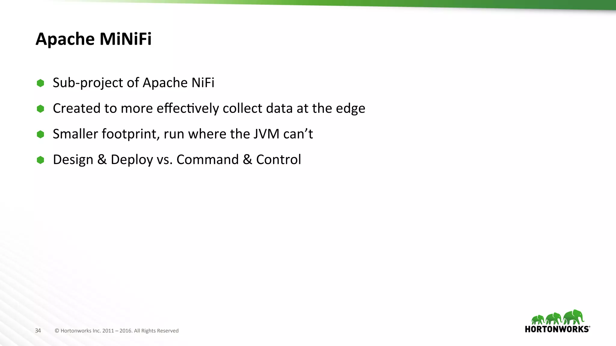 34	
   ©	
  Hortonworks	
  Inc.	
  2011	
  –	
  2016.	
  All	
  Rights	
  Reserved	
  
Apache	
  MiNiFi	
  	
  
Ã  Sub-­‐project	
  of	
  Apache	
  NiFi	
  
Ã  Created	
  to	
  more	
  eﬀecHvely	
  collect	
  data	
  at	
  the	
  edge	
  
Ã  Smaller	
  footprint,	
  run	
  where	
  the	
  JVM	
  can’t	
  
Ã  Design	
  &	
  Deploy	
  vs.	
  Command	
  &	
  Control	
  
 