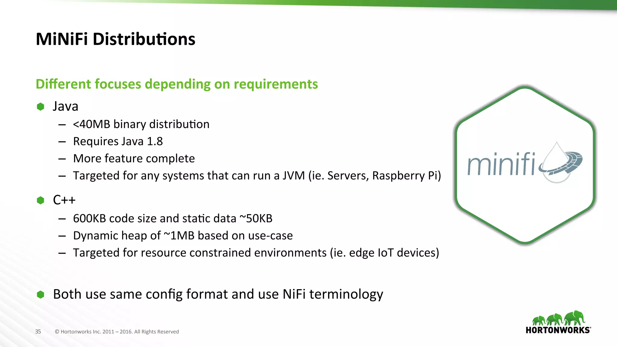35	
   ©	
  Hortonworks	
  Inc.	
  2011	
  –	
  2016.	
  All	
  Rights	
  Reserved	
  
MiNiFi	
  DistribuKons	
  
Ã  Java	
  
–  <40MB	
  binary	
  distribuHon	
  
–  Requires	
  Java	
  1.8	
  
–  More	
  feature	
  complete	
  
–  Targeted	
  for	
  any	
  systems	
  that	
  can	
  run	
  a	
  JVM	
  (ie.	
  Servers,	
  Raspberry	
  Pi)	
  
Ã  C++	
  
–  600KB	
  code	
  size	
  and	
  staHc	
  data	
  ~50KB	
  
–  Dynamic	
  heap	
  of	
  ~1MB	
  based	
  on	
  use-­‐case	
  
–  Targeted	
  for	
  resource	
  constrained	
  environments	
  (ie.	
  edge	
  IoT	
  devices)	
  
	
  
Ã  Both	
  use	
  same	
  conﬁg	
  format	
  and	
  use	
  NiFi	
  terminology	
  
Diﬀerent	
  focuses	
  depending	
  on	
  requirements	
  
 
