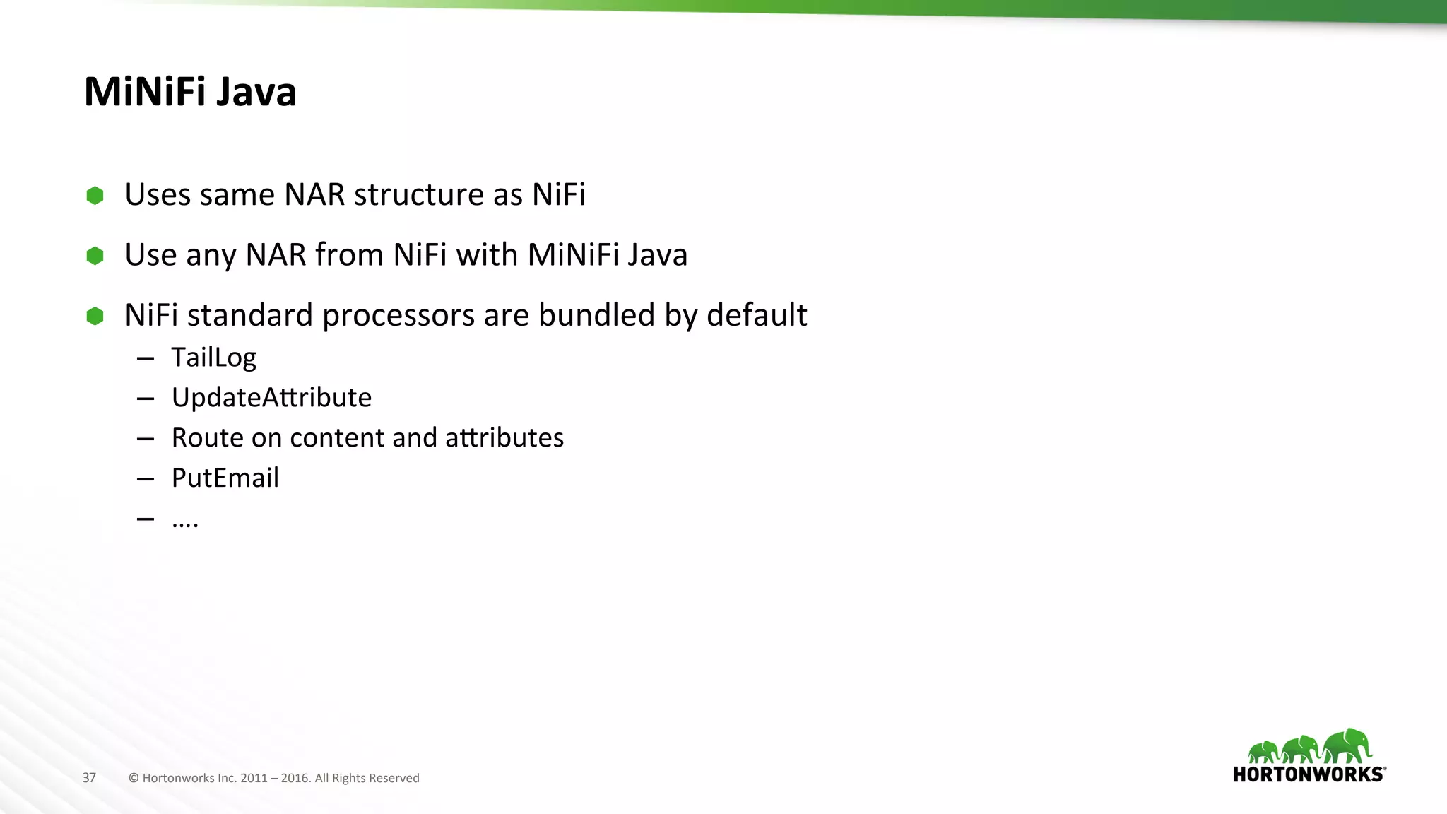 37	
   ©	
  Hortonworks	
  Inc.	
  2011	
  –	
  2016.	
  All	
  Rights	
  Reserved	
  
MiNiFi	
  Java	
  	
  
Ã  Uses	
  same	
  NAR	
  structure	
  as	
  NiFi	
  
Ã  Use	
  any	
  NAR	
  from	
  NiFi	
  with	
  MiNiFi	
  Java	
  
Ã  NiFi	
  standard	
  processors	
  are	
  bundled	
  by	
  default	
  
–  TailLog	
  
–  UpdateATribute	
  
–  Route	
  on	
  content	
  and	
  aTributes	
  
–  PutEmail	
  
–  ….	
  
 