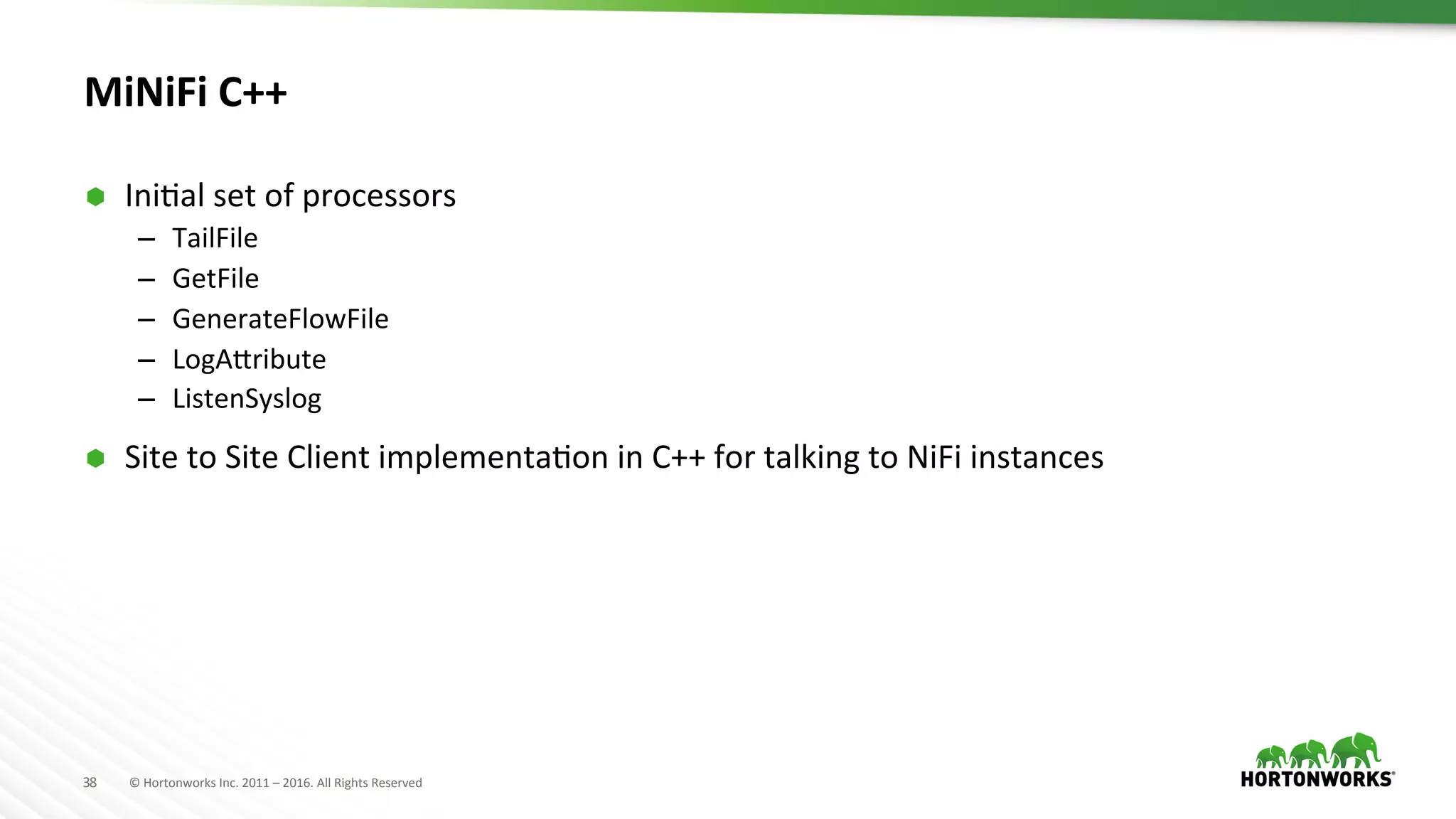 38	
   ©	
  Hortonworks	
  Inc.	
  2011	
  –	
  2016.	
  All	
  Rights	
  Reserved	
  
MiNiFi	
  C++	
  	
  
Ã  IniHal	
  set	
  of	
  processors	
  	
  
–  TailFile	
  
–  GetFile	
  
–  GenerateFlowFile	
  
–  LogATribute	
  
–  ListenSyslog	
  
Ã  Site	
  to	
  Site	
  Client	
  implementaHon	
  in	
  C++	
  for	
  talking	
  to	
  NiFi	
  instances	
  
	
  
 