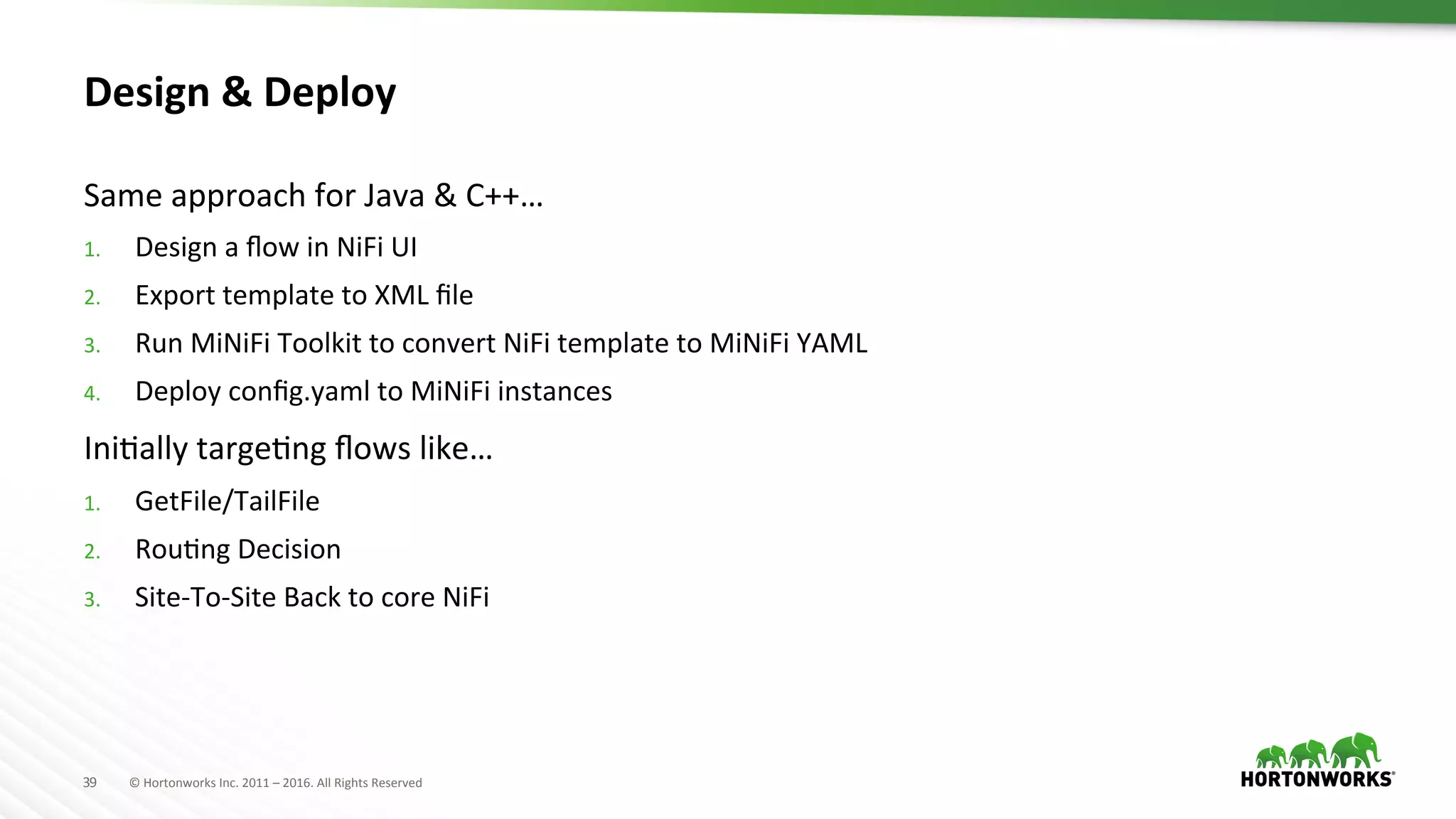 39	
   ©	
  Hortonworks	
  Inc.	
  2011	
  –	
  2016.	
  All	
  Rights	
  Reserved	
  
Design	
  &	
  Deploy	
  
Same	
  approach	
  for	
  Java	
  &	
  C++…	
  
1.  Design	
  a	
  ﬂow	
  in	
  NiFi	
  UI	
  
2.  Export	
  template	
  to	
  XML	
  ﬁle	
  
3.  Run	
  MiNiFi	
  Toolkit	
  to	
  convert	
  NiFi	
  template	
  to	
  MiNiFi	
  YAML	
  
4.  Deploy	
  conﬁg.yaml	
  to	
  MiNiFi	
  instances	
  
IniHally	
  targeHng	
  ﬂows	
  like…	
  
1.  GetFile/TailFile	
  
2.  RouHng	
  Decision	
  
3.  Site-­‐To-­‐Site	
  Back	
  to	
  core	
  NiFi	
  
 