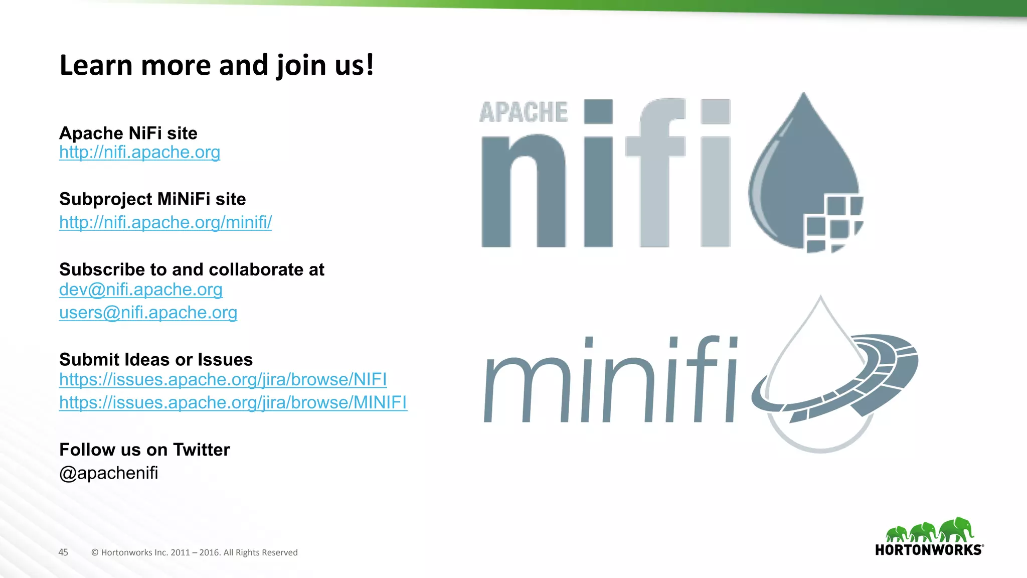 45	
   ©	
  Hortonworks	
  Inc.	
  2011	
  –	
  2016.	
  All	
  Rights	
  Reserved	
  
Learn	
  more	
  and	
  join	
  us!	
  
Apache NiFi site
http://nifi.apache.org
Subproject MiNiFi site
http://nifi.apache.org/minifi/
Subscribe to and collaborate at
dev@nifi.apache.org
users@nifi.apache.org
Submit Ideas or Issues
https://issues.apache.org/jira/browse/NIFI
https://issues.apache.org/jira/browse/MINIFI
Follow us on Twitter
@apachenifi
 