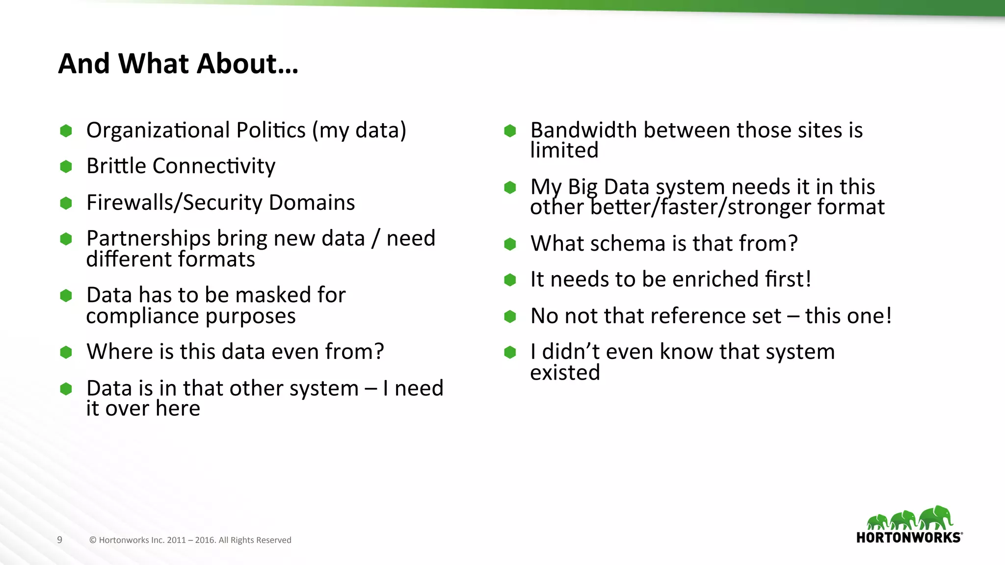 9	
   ©	
  Hortonworks	
  Inc.	
  2011	
  –	
  2016.	
  All	
  Rights	
  Reserved	
  
And	
  What	
  About…	
  
Ã  OrganizaHonal	
  PoliHcs	
  (my	
  data)	
  
Ã  BriTle	
  ConnecHvity	
  
Ã  Firewalls/Security	
  Domains	
  
Ã  Partnerships	
  bring	
  new	
  data	
  /	
  need	
  
diﬀerent	
  formats	
  
Ã  Data	
  has	
  to	
  be	
  masked	
  for	
  
compliance	
  purposes	
  
Ã  Where	
  is	
  this	
  data	
  even	
  from?	
  
Ã  Data	
  is	
  in	
  that	
  other	
  system	
  –	
  I	
  need	
  
it	
  over	
  here	
  
	
  
Ã  Bandwidth	
  between	
  those	
  sites	
  is	
  
limited	
  
Ã  My	
  Big	
  Data	
  system	
  needs	
  it	
  in	
  this	
  
other	
  beTer/faster/stronger	
  format	
  
Ã  What	
  schema	
  is	
  that	
  from?	
  
Ã  It	
  needs	
  to	
  be	
  enriched	
  ﬁrst!	
  
Ã  No	
  not	
  that	
  reference	
  set	
  –	
  this	
  one!	
  
Ã  I	
  didn’t	
  even	
  know	
  that	
  system	
  
existed	
  	
  
 