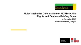 Multistakeholder Consultation on MCRB’s Child
Rights and Business Briefing Paper
6 December 2016
Rose Garden Hotel, Yangon
 