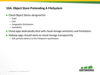 7 © Hortonworks Inc. 2011 – 2016. All Rights Reserved
S3A: Object Store Pretending A FileSystem
 Cloud Object Stores designed for
– Scale
– Cost
– Geographic Distribution
– Availability
 Cloud apps dedicatedly deal with cloud storage semantics and limitations
 Hadoop apps should work on cloud storage transparently
– S3A partially adheres to the FileSystem specification
 