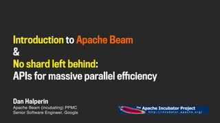 Apache Beam (incubating) PPMC
Senior Software Engineer, Google
Dan Halperin
Introduction to Apache Beam
&
No shard left behind:
APIs for massive parallel efficiency
 