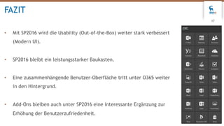 • Mit SP2016 wird die Usability (Out-of-the-Box) weiter stark verbessert
(Modern UI).
• SP2016 bleibt ein leistungsstarker Baukasten.
• Eine zusammenhängende Benutzer-Oberfläche tritt unter O365 weiter
in den Hintergrund.
• Add-Ons bleiben auch unter SP2016 eine interessante Ergänzung zur
Erhöhung der Benutzerzufriedenheit.
FAZIT
17
 