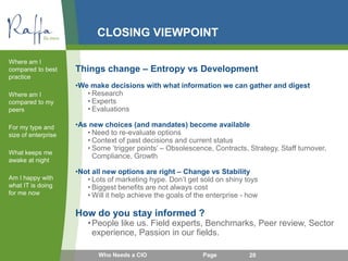 CLOSING VIEWPOINT
Things change – Entropy vs Development
•We make decisions with what information we can gather and digest
• Research
• Experts
• Evaluations
•As new choices (and mandates) become available
• Need to re-evaluate options
• Context of past decisions and current status
• Some ‘trigger points’ – Obsolescence, Contracts, Strategy, Staff turnover,
Compliance, Growth
•Not all new options are right – Change vs Stability
• Lots of marketing hype. Don’t get sold on shiny toys
• Biggest benefits are not always cost
• Will it help achieve the goals of the enterprise - how
How do you stay informed ?
•People like us. Field experts, Benchmarks, Peer review, Sector
experience, Passion in our fields.
Where am I
compared to best
practice
Where am I
compared to my
peers
For my type and
size of enterprise
What keeps me
awake at night
Am I happy with
what IT is doing
for me now
Who Needs a CIO Page 20
 
