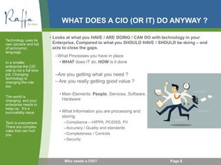 WHAT DOES A CIO (OR IT) DO ANYWAY ?
–What Processes you have in place
• WHAT does IT do, HOW is it done
–Are you getting what you need ?
– Are you really getting good value ?
• Main Elements: People, Services, Software,
Hardware
• What Information you are processing and
storing
–Compliance – HIPPA, PCIDSS, PII
–Accuracy / Quality and standards
–Completeness / Controls
–Security
Technology uses its
own (arcane and full
of acronyms)
language.
In a smaller
enterprise the CIO
role is not a full time
job. Changing
technology is
changing the role
too.
The world is
changing and your
enterprise needs to
keep up. It’s a
survivability issue.
Tech is everywhere.
There are complex
rules that can hurt
you
Page 8Who needs a CIO?
• Looks at what you HAVE / ARE DOING / CAN DO with technology in your
Enterprise, Compared to what you SHOULD HAVE / SHOULD be doing – and
acts to close the gaps.
 
