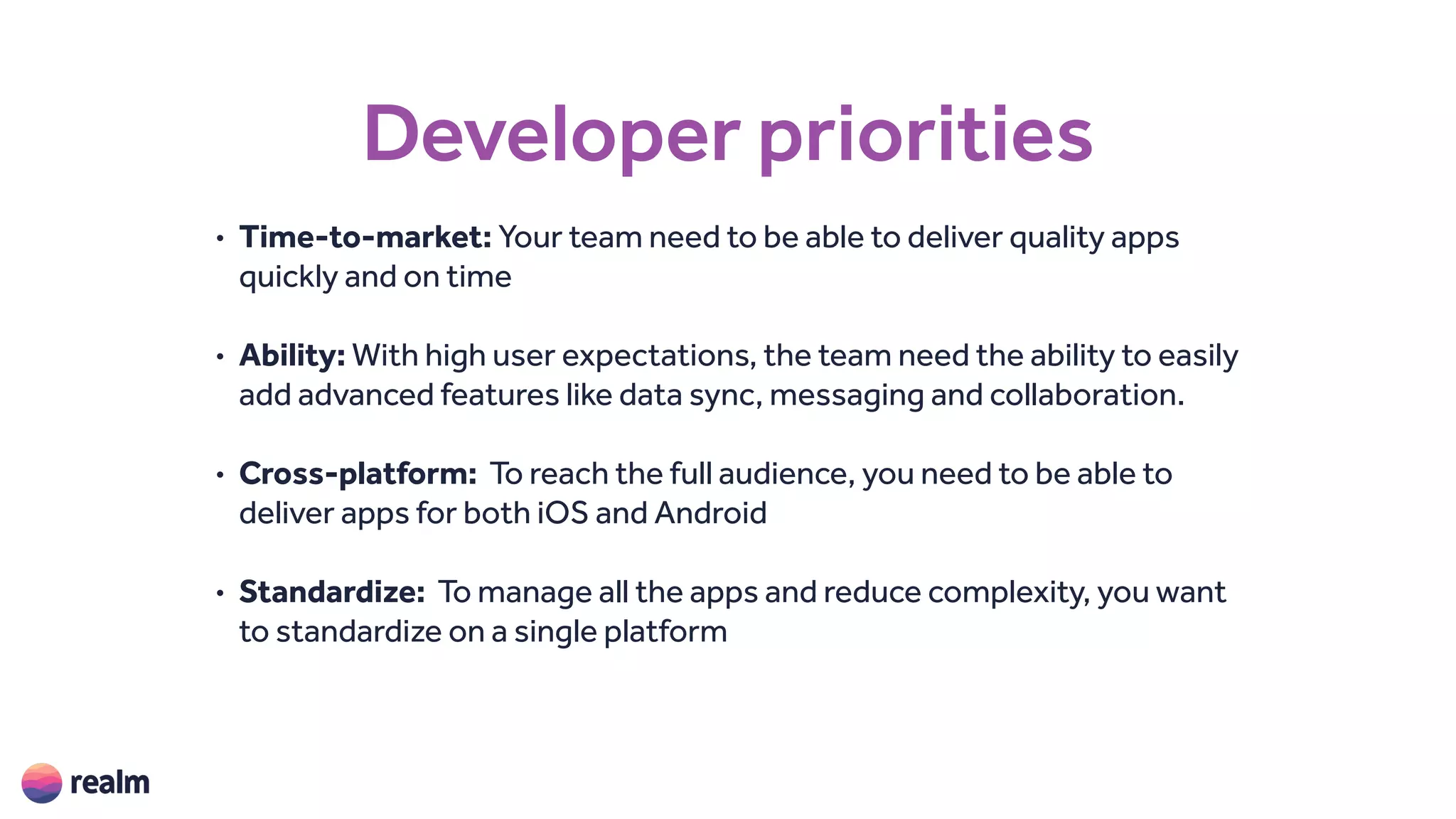 Developer priorities
• Time-to-market: Your team need to be able to deliver quality apps
quickly and on time
• Ability: With high user expectations, the team need the ability to easily
add advanced features like data sync, messaging and collaboration.
• Cross-platform: To reach the full audience, you need to be able to
deliver apps for both iOS and Android
• Standardize: To manage all the apps and reduce complexity, you want
to standardize on a single platform
 