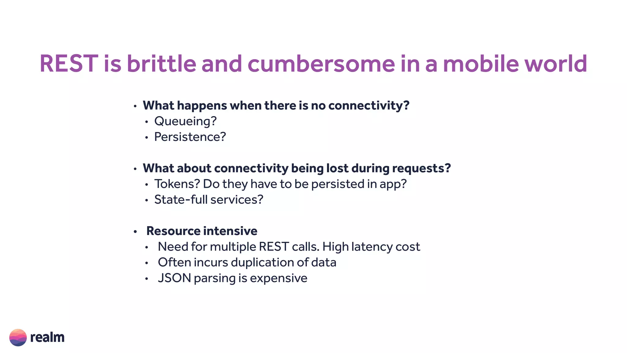 REST is brittle and cumbersome in a mobile world
• What happens when there is no connectivity?
• Queueing?
• Persistence?
• What about connectivity being lost during requests?
• Tokens? Do they have to be persisted in app?
• State-full services?
• Resource intensive
• Need for multiple REST calls. High latency cost
• Often incurs duplication of data
• JSON parsing is expensive
 