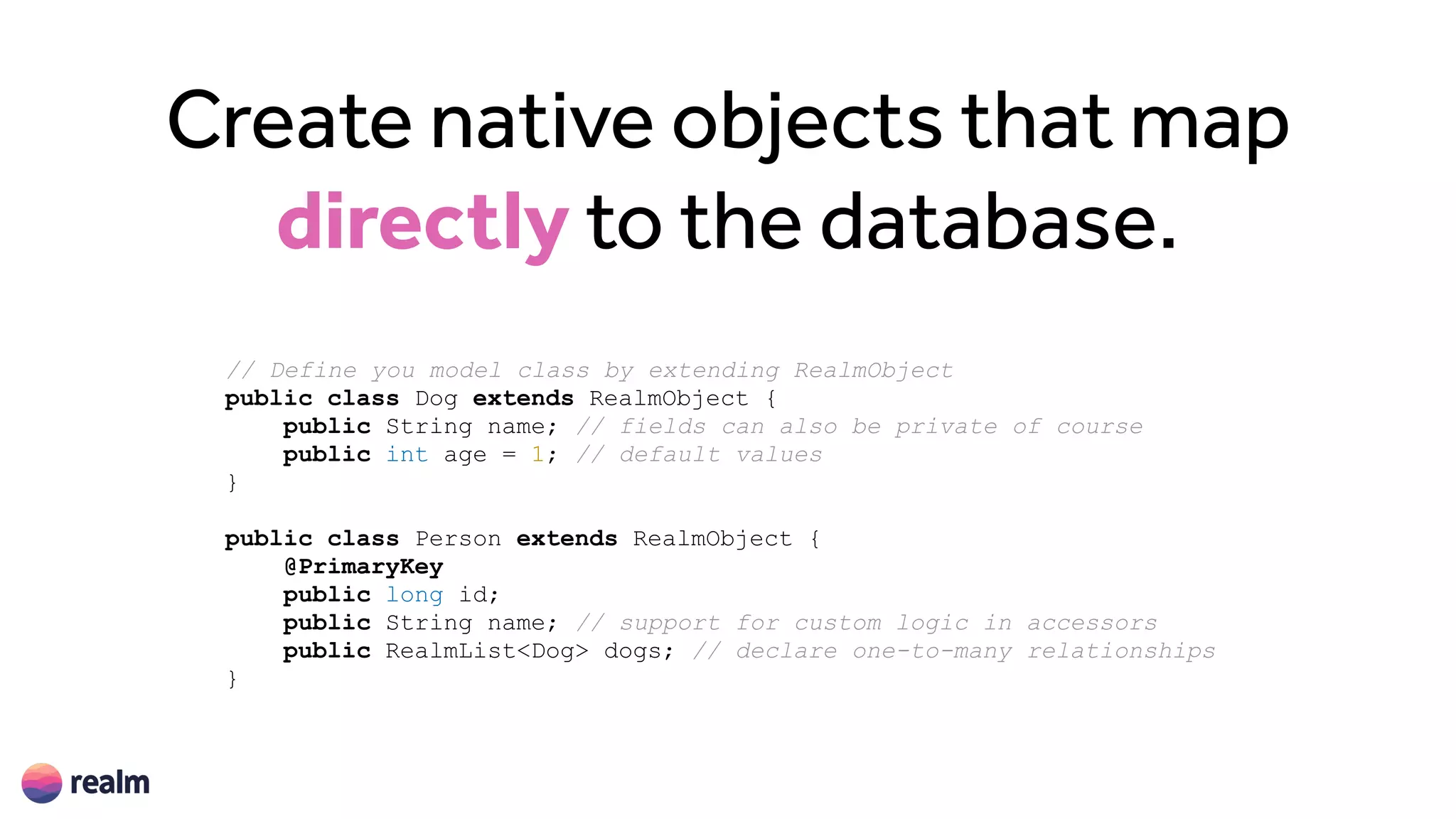 Create native objects that map
directly to the database.
// Define you model class by extending RealmObject
public class Dog extends RealmObject {
public String name; // fields can also be private of course
public int age = 1; // default values
}
public class Person extends RealmObject {
@PrimaryKey
public long id;
public String name; // support for custom logic in accessors
public RealmList<Dog> dogs; // declare one-to-many relationships
}
 
