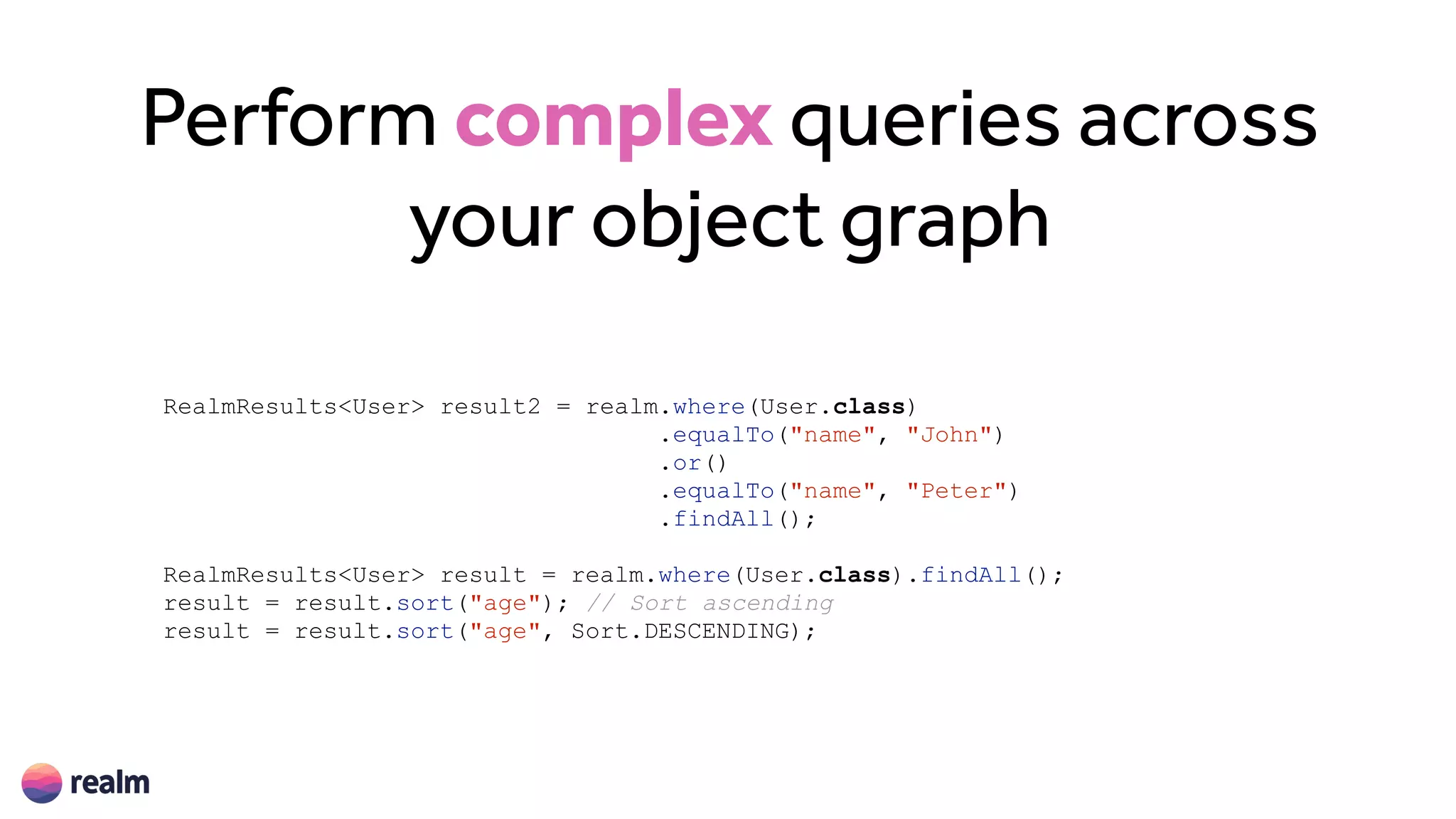 Perform complex queries across
your object graph
RealmResults<User> result2 = realm.where(User.class)
.equalTo("name", "John")
.or()
.equalTo("name", "Peter")
.findAll();
RealmResults<User> result = realm.where(User.class).findAll();
result = result.sort("age"); // Sort ascending
result = result.sort("age", Sort.DESCENDING);
 