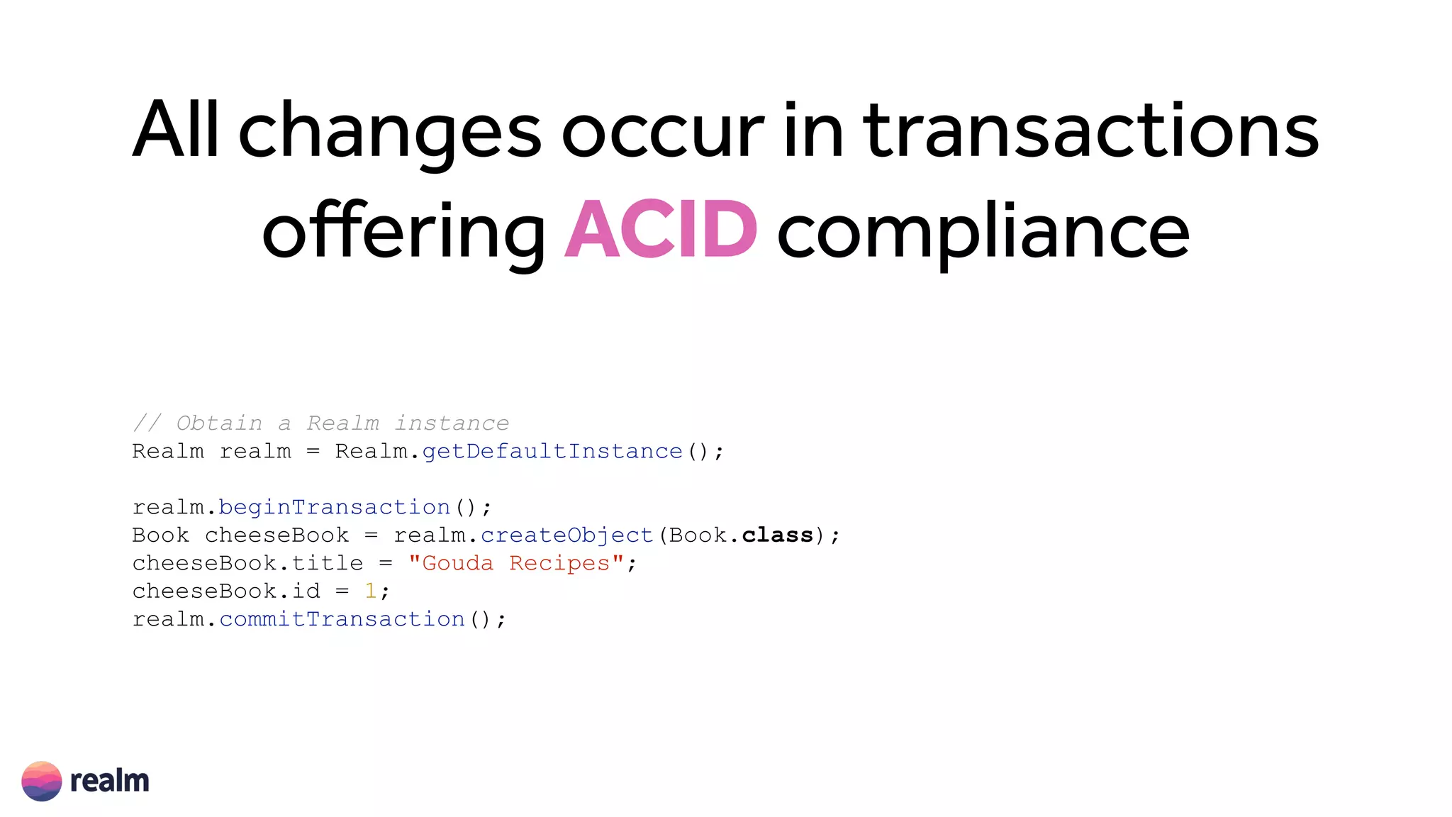 All changes occur in transactions
offering ACID compliance
// Obtain a Realm instance
Realm realm = Realm.getDefaultInstance();
realm.beginTransaction();
Book cheeseBook = realm.createObject(Book.class);
cheeseBook.title = "Gouda Recipes";
cheeseBook.id = 1;
realm.commitTransaction();
 