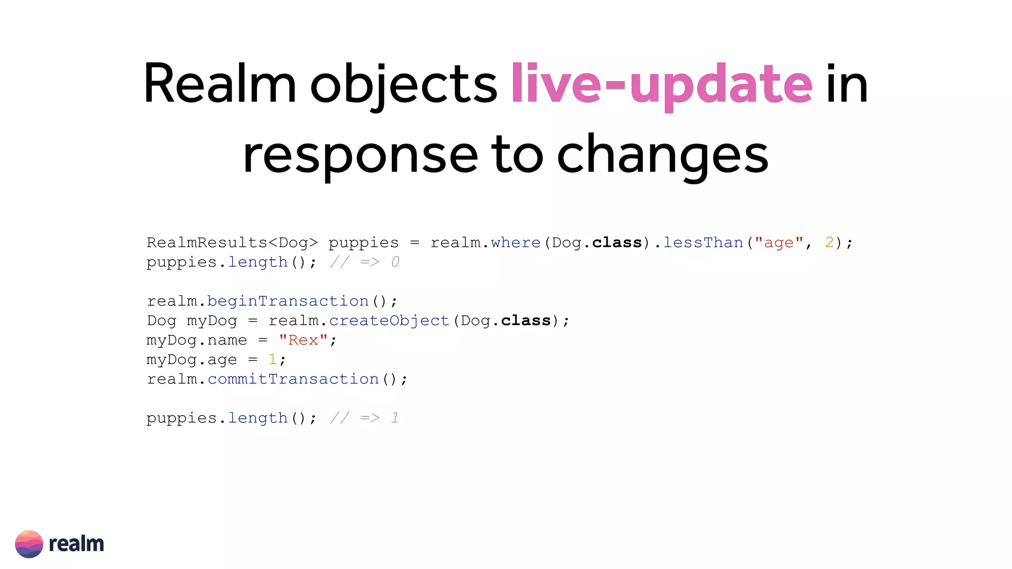 Realm objects live-update in
response to changes
RealmResults<Dog> puppies = realm.where(Dog.class).lessThan("age", 2);
puppies.length(); // => 0
realm.beginTransaction();
Dog myDog = realm.createObject(Dog.class);
myDog.name = "Rex";
myDog.age = 1;
realm.commitTransaction();
puppies.length(); // => 1
 