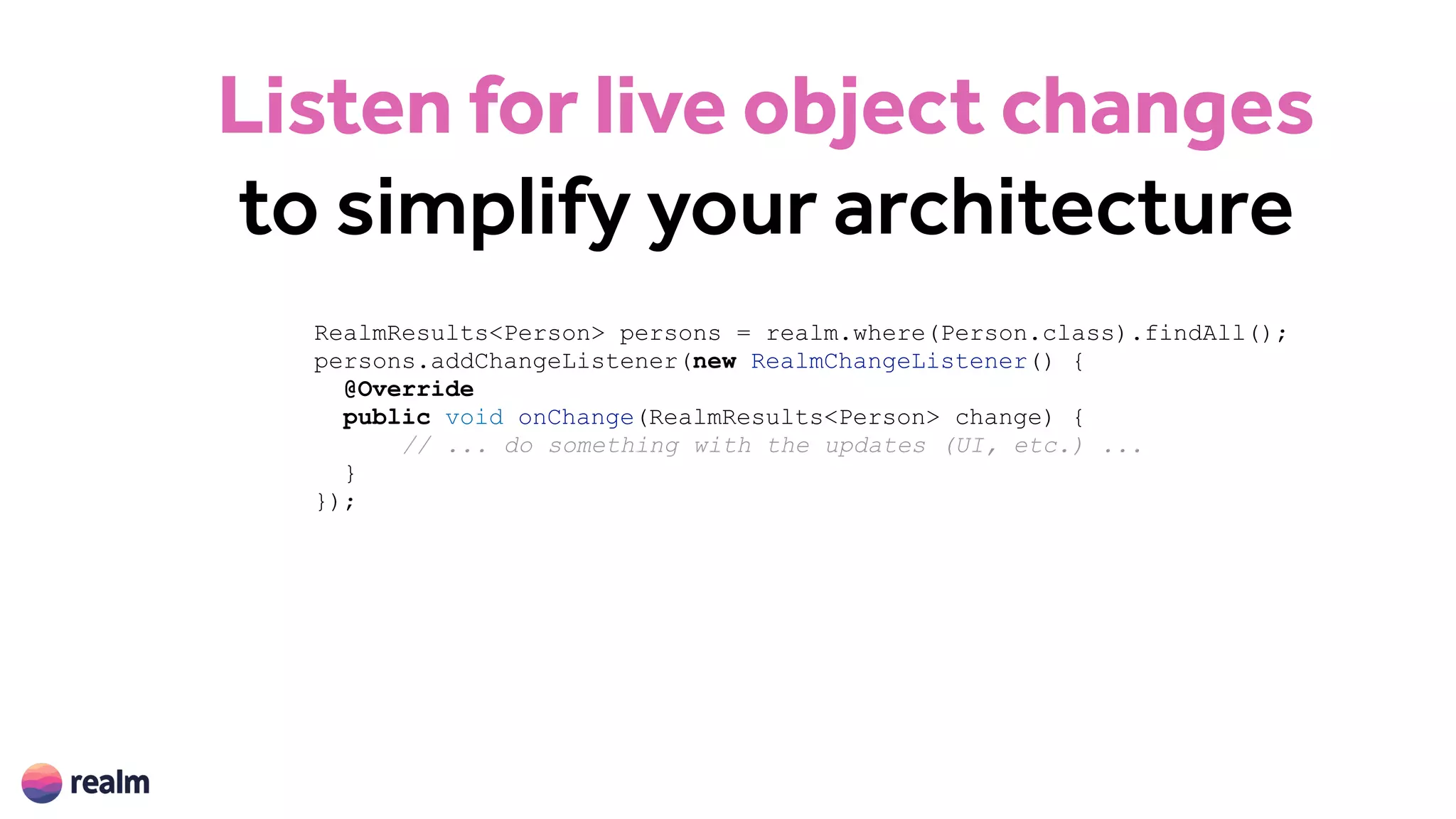 Listen for live object changes
to simplify your architecture
RealmResults<Person> persons = realm.where(Person.class).findAll();
persons.addChangeListener(new RealmChangeListener() {
@Override
public void onChange(RealmResults<Person> change) {
// ... do something with the updates (UI, etc.) ...
}
});
 