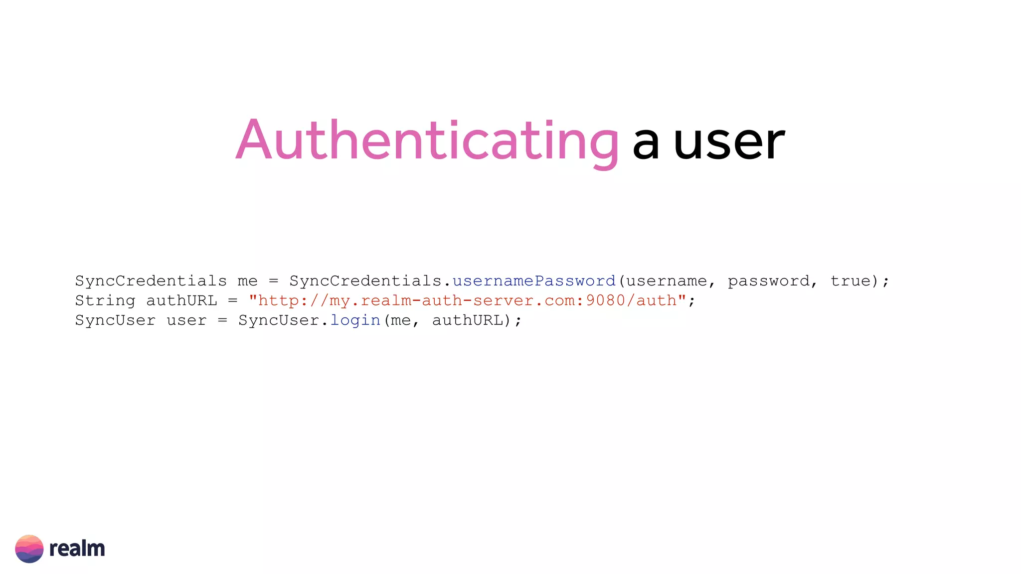 Authenticating a user
SyncCredentials me = SyncCredentials.usernamePassword(username, password, true);
String authURL = "http://my.realm-auth-server.com:9080/auth";
SyncUser user = SyncUser.login(me, authURL);
 