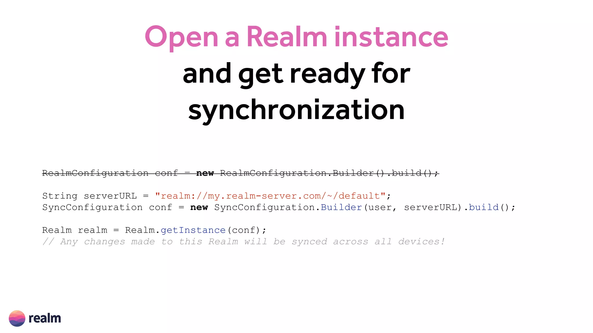 Open a Realm instance
and get ready for
synchronization
RealmConfiguration conf = new RealmConfiguration.Builder().build();
String serverURL = "realm://my.realm-server.com/~/default";
SyncConfiguration conf = new SyncConfiguration.Builder(user, serverURL).build();
Realm realm = Realm.getInstance(conf);
// Any changes made to this Realm will be synced across all devices!
 
