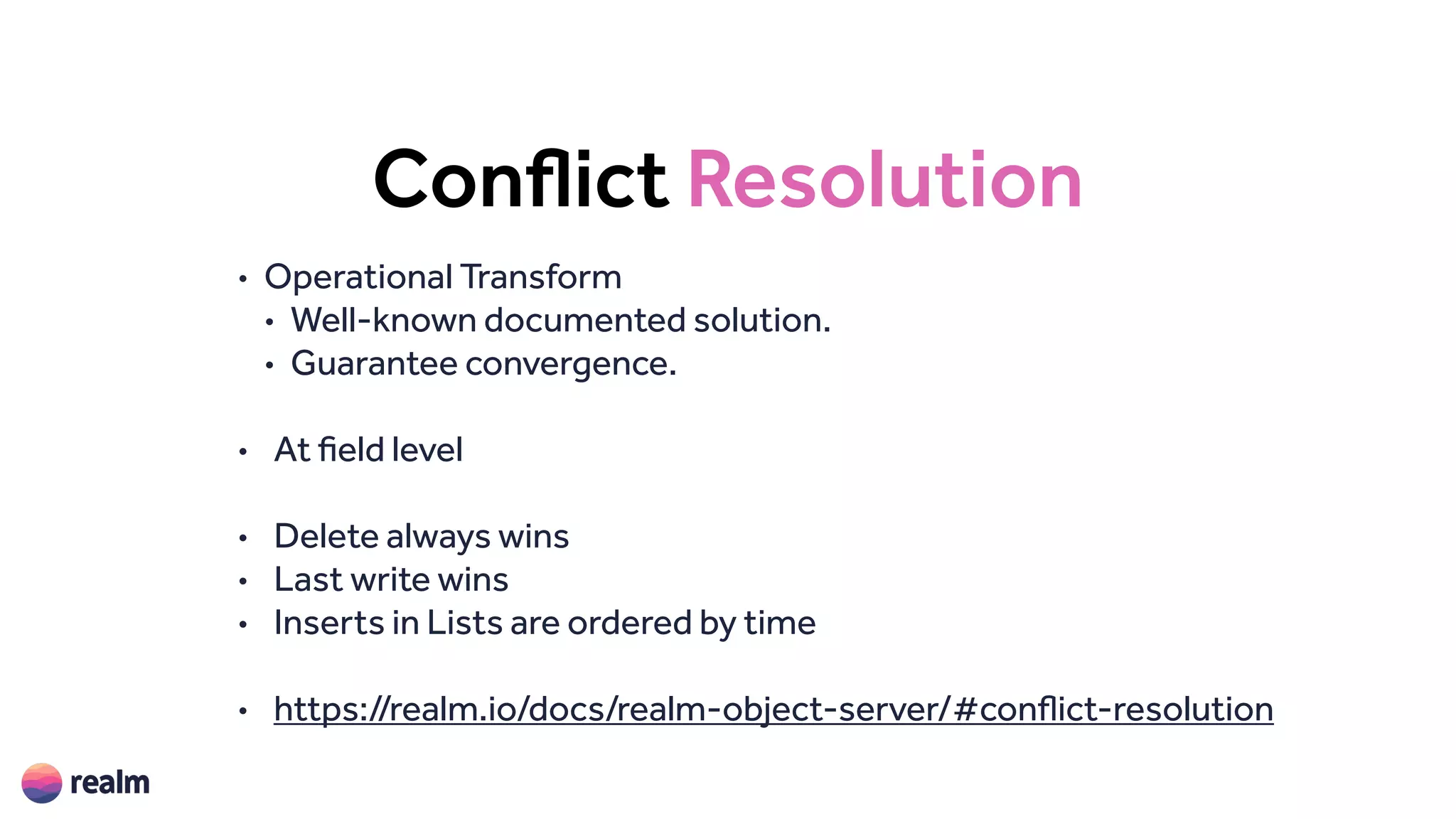 Conflict Resolution
• Operational Transform
• Well-known documented solution.
• Guarantee convergence.
• At field level
• Delete always wins
• Last write wins
• Inserts in Lists are ordered by time
• https://realm.io/docs/realm-object-server/#conflict-resolution
 