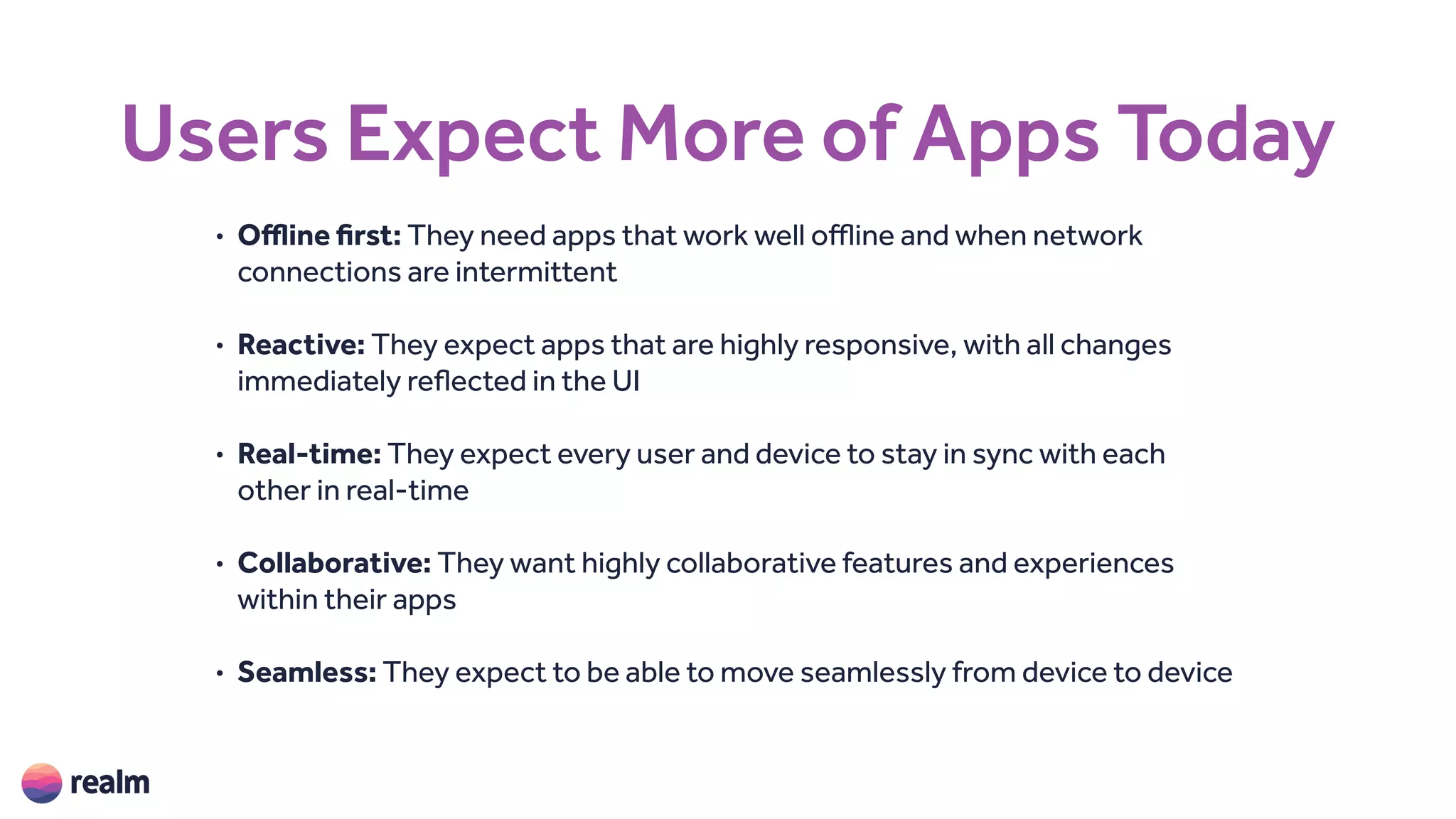 Users Expect More of Apps Today
• Offline first: They need apps that work well offline and when network
connections are intermittent
• Reactive: They expect apps that are highly responsive, with all changes
immediately reflected in the UI
• Real-time: They expect every user and device to stay in sync with each
other in real-time
• Collaborative: They want highly collaborative features and experiences
within their apps
• Seamless: They expect to be able to move seamlessly from device to device
 