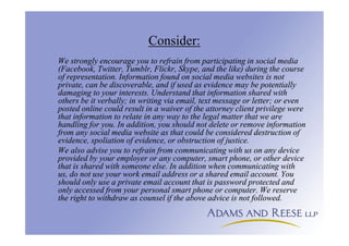 Consider:
We strongly encourage you to refrain from participating in social media
(Facebook, Twitter, Tumblr, Flickr, Skype, and the like) during the course
of representation. Information found on social media websites is not
private, can be discoverable, and if used as evidence may be potentially
damaging to your interests. Understand that information shared with
others be it verbally; in writing via email, text message or letter; or even
posted online could result in a waiver of the attorney client privilege were
that information to relate in any way to the legal matter that we are
handling for you. In addition, you should not delete or remove information
from any social media website as that could be considered destruction of
evidence, spoliation of evidence, or obstruction of justice.
We also advise you to refrain from communicating with us on any device
provided by your employer or any computer, smart phone, or other device
that is shared with someone else. In addition when communicating with
us, do not use your work email address or a shared email account. You
should only use a private email account that is password protected and
only accessed from your personal smart phone or computer. We reserve
the right to withdraw as counsel if the above advice is not followed.
 
