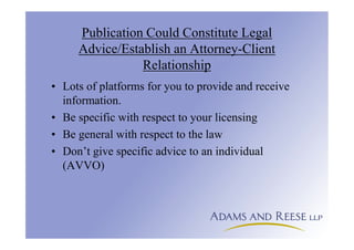 Publication Could Constitute Legal
Advice/Establish an Attorney-Client
Relationship
• Lots of platforms for you to provide and receive
information.
• Be specific with respect to your licensing
• Be general with respect to the law
• Don’t give specific advice to an individual
(AVVO)
 