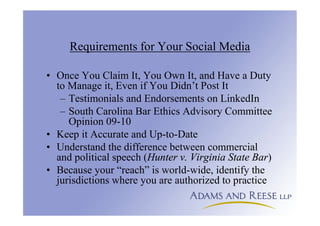 Requirements for Your Social Media
• Once You Claim It, You Own It, and Have a Duty
to Manage it, Even if You Didn’t Post It
– Testimonials and Endorsements on LinkedIn
– South Carolina Bar Ethics Advisory Committee
Opinion 09-10
• Keep it Accurate and Up-to-Date
• Understand the difference between commercial
and political speech (Hunter v. Virginia State Bar)
• Because your “reach” is world-wide, identify the
jurisdictions where you are authorized to practice
 