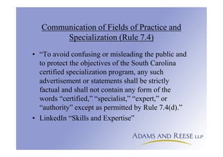 Communication of Fields of Practice and
Specialization (Rule 7.4)
• “To avoid confusing or misleading the public and
to protect the objectives of the South Carolina
certified specialization program, any such
advertisement or statements shall be strictly
factual and shall not contain any form of the
words “certified,” “specialist,” “expert,” or
“authority” except as permitted by Rule 7.4(d).”
• LinkedIn “Skills and Expertise”
 