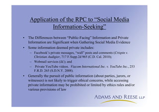 Application of the RPC to “Social Media
Information-Seeking”
• The Differences between “Public-Facing” Information and Private
Information are Significant when Gathering Social Media Evidence
• Some information deemed private includes:
– Facebook’s private messages, “wall” posts and comments (Crispin v.
Christian Audigier, 717 F.Supp.2d 965 (C.D. Cal. 2010);
– Webmail services (Id.); and
– Private YouTube videos. Viacom International Inc. v. YouTube Inc., 253
F.R.D. 265 (S.D.N.Y. 2008).
• Generally the pursuit of public information (about parties, jurors, or
witnesses) is not likely to trigger ethical concerns, while accessing
private information may be prohibited or limited by ethics rules and/or
various provisions of law
 