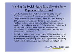 Visiting the Social Networking Site of a Party
Represented by Counsel
• Rule 4.2: “Communication with Person Represented by Counsel”
forbids communication with a person represented by counsel.
• Oregon State Bar Association Formal Opinion No. 2005-164 (August
2005), explains why visiting a website is not “communication.”
Reading a post on a website is no different than “reading a magazine
article . . . written by that adversary.” And reading “information posted
for general public consumption” is purely a one-way flow of
information from the adverse party to the lawyer (not the other way
around) with no interaction.
• Similarly, an opposing attorney’s access of a publically available social
media post created by a party is not considered “communication.” N.Y.
State 843 (2010) (lawyers may access public pages of social networking
websites maintained by any person, including represented parties).
 